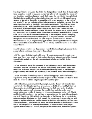 blessing which we need, and the ability for that goodness which thou dost enjoin; for
from him alone cometh every good and perfect gift: so will we render the calves of
our lips, those sacrifices of praise which shall please the Lord better than a bullock
that hath horns and hoofs. Asshur shall not save us, we will not ride upon horses,
seeking to Assyria or Egypt for help; neither will we say any more to the work of
our hands, Ye are our gods, their idols being renounced and abhorred; and thus the
returning sinner, who in simplicity approaches a pardoning God, feels his heart
constrained to part with every idol; to renounce his most easily besetting sin; to
disclaim all dependence upon his own doings and duties, and every trust upon
creature help, that he may solely rest on the blood, the infinite merit, and the Spirit
of a Redeemer, and expect his whole salvation from the rich and unmerited grace of
God. For in thee the fatherless findeth mercy. It is God's great honour and glory,
that he doth not despise nor reject the prayer of the poor destitute penitent: nay,
though our distresses arise from our own folly and perverseness, he will not
therefore cast us out, if we penitently apply to him for mercy; but the more magnify
the wonders of his mercy in the depths of our misery, and in the views of our utter
unworthiness.
2nd, Great and precious are the promises recorded in this chapter, in answer to the
prayer of real penitence. God assures the penitent,
1. Of the removal of that wrath which they dreaded: mine anger is turned away
from him. There is no wrath in God against the sinner who returns to him through
Jesus Christ, and pleads the full atonement and infinite merit of his divine
Substitute.
2. I will love them freely. Sin, the cause of his displeasure, being now through the
Redeemer forgiven and blotted out, he can, consistently with his own glory, love
them; and he will do it freely, not in consideration of any desert in his believing
people, for they have none; but according to his own rich mercy and amazing love.
3. I will heal their backsliding; recover his returning people from their sinful
departures, apply the suitable medicines of grace to their wounds, and deliver them
from the power of all that iniquity against which they pray.
4. He will quicken, comfort, stablish, strengthen, settle them. I will be as the dew
unto Israel, refreshing the parched ground; and so do his Word and Spirit revive
the drooping heart of the poor dejected sinner. He shall grow as the lily, in the
beauty of a gracious profession, and the unsullied exemplariness of a good
conversation; and cast forth his roots as Lebanon, firm rooted on the rock Christ,
enabled to withstand every stormy blast of temptation and the united force of earth
and hell. Thus in the faithful believer the purity of the lily and the strength of the
cedar are united. His branches shall spread, the gospel-church being enlarged with
converts, and each believing soul increasing in the knowledge and love of God; and,
abounding in every good word and work, his beauty shall be as the olive-tree, whose
leaves are ever green; so pleasing in the beauty of holiness shall God's people
appear; and his smell as Lebanon, the graces that he exercises, and the acceptable
 