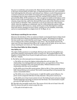the prey to numberless and nameless ills. Make the best of all new starts, and returning
to the more earnest habits of earlier days, or beginning them from now, give yourself to
God, believing that He will receive and welcome you, without a word of remonstrance or
a moment of interval. Form habits of morning and evening prayer; especially in the
morning get time for deep communion with God, waiting at His footstool, or in the
perusal of the Bible, till He speaks to you. Take up again your habits of attendance at the
house of God: in the morning and the evening go with the multitude that, with the voice
of praise, keeps holy-day, and in the afternoon find some niche of the Christian service,
in your home or elsewhere. Then, inasmuch as you do not wish to be a slip-carriage,
which, when the couplings are unfastened, runs for a little behind the express, but gets
slower and slower till it comes to a stand, ask the grace of the Holy Spirit to confirm
these holy desires, keeping you true to them, causing you to be steadfast, immovable,
and set on maintaining life on a higher level. (F. B. Meyer, B. A.)
God always watching for our return
Bianconi, the introducer of the car system in Ireland, on leaving his home in Italy, found
his most trying leave-taking in separating from his mother. She fainted as he left her.
Her last words were words which he never forgot: “When you remember me, think” of
me as waiting at this window watching for your return.” We may think of God in the
same way if we have departed from Him at all. In spite of all our faults, all our sins, He is
always watching for our return, for “His mercy endureth for ever.”
For thou hast fallen by thine iniquity.
Our fall by sin
The sight of fallen greatness is exceedingly affecting to the mind of a thoughtful man,
and excites inquiries concerning the cause or causes of it. The prophet looked on the
kingdom of Israel fallen from its past strength and honour, and declares the cause of the
fall to be—iniquity.
I. The fall by sin is the most grievous in human experience.
1. The fall by sin is from the highest relationships the soul can enjoy. No
relationships, how distinguished and valued soever, can equal those of God, There
are none so essential to the soul’s good and safety. Without holiness no true
relationship with Him can be sustained.
2. The fall by sin is from life’s great purpose. Short as life is, it has a great mission to
fulfil. Eternal life has to be secured. The world’s truest good has to be promoted. Sin
causes a lamentable failure.
3. The fall by sin is a loss of truest power. A right life wields a great influence. No
power can be compared with that of a holy character. This power is lost by sin.
4. The fall by sin is from truest content of soul. The hallowed quiet and peace depart.
Painful misgivings and pangs of remorse tear the breast. The consciousness of guilt
prevents the light and joy of hope.
II. This fall is the inevitable result of sin. The course of sin is the act of man’s free will.
But if he choose the path he cannot escape the ruin.
1. The path of sin leads to ruin.
 