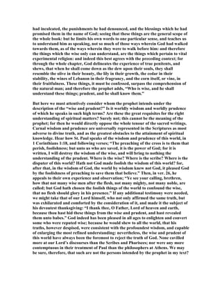 had inculcated, the punishments he had denounced, and the blessings which he had
promised them in the name of God; seeing that these things are the general scope of
the whole book: but he limits his own words to one particular sense, and teaches us
to understand him as speaking, not so much of those ways wherein God had walked
towards them, as of the ways wherein they were to walk before him: and therefore
the things which the wise only can understand, are the things which pertain to vital
experimental religion: and indeed this best agrees with the preceding context; for
through the whole chapter, God delineates the experience of true penitents, and
shews, that when he shall come down as the dew upon their souls, they shall
resemble the olive in their beauty, the lily in their growth, the cedar in their
stability, the wines of Lebanon in their fragrancy, and the corn itself, or vine, in
their fruitfulness. These things, it must be confessed, surpass the comprehension of
the natural man; and therefore the prophet adds, “Who is wise, and he shall
understand these things; prudent, and he shall know them.”
But here we must attentively consider whom the prophet intends under the
description of the “wise and prudent?” Is it worldly wisdom and worldly prudence
of which he speaks in such high terms? Are these the great requisites for the right
understanding of spiritual matters? Surely not; this cannot be the meaning of the
prophet; for then he would directly oppose the whole tenour of the sacred writings.
Carnal wisdom and prudence are universally represented in the Scriptures as most
adverse to divine truth, and as the greatest obstacles to the attainment of spiritual
knowledge. Hear how St. Paul speaks of the wisdom and prudence of this world, in
1 Corinthians 1:18, and following verses; “The preaching of the cross is to them that
perish, foolishness; but unto us who are saved, it is the power of God; for it is
written, I will destroy the wisdom of the wise, and will bring to nothing the
understanding of the prudent. Where is the wise? Where is the scribe? Where is the
disputer of this world? Hath not God made foolish the wisdom of this world? for,
after that, in the wisdom of God, the world by wisdom knew not God, it pleased God
by the foolishness of preaching to save them that believe.” Then, in ver. 26, he
appeals to their own experience and observation; “Ye see your calling, brethren,
how that not many wise men after the flesh, not many mighty, not many noble, are
called; but God hath chosen the foolish things of the world to confound the wise,
that no flesh should glory in his presence.” If any additional testimony were needed,
we might take that of our Lord himself, who not only affirmed the same truth, but
was exhilarated and comforted by the consideration of it, and made it the subject of
his devoutest thanksgiving: “I thank thee, O Father, Lord of heaven and earth,
because thou hast hid these things from the wise and prudent, and hast revealed
them unto babes.” God indeed has been pleased in all ages to enlighten and convert
some who were reputed wise; because he would shew to all the world, that his
truths, however despised, were consistent with the profoundest wisdom, and capable
of enlarging the most refined understanding: nevertheless, the wise and prudent of
this world have always been the foremost to reject the truth of God. one cavilled
more at our Lord’s discourses than the Scribes and Pharisees; nor were any more
contemptuous in their treatment of Paul than the philosophers at Athens. We may
be sure, therefore, that such are not the persons intended by the prophet in my text?
 