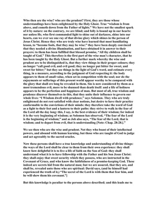 Who then are the wise? who are the prudent? First, they are those whose
understandings have been enlightened by the Holy Ghost. True “wisdom is from
above, and cometh down from the Father of lights.” We have not the smallest spark
of it by nature: on the contrary, we are blind; and folly is bound up in our hearts:
nor unless He, who first commanded light to shine out of darkness, shine into our
hearts, can we ever see one ray of that divine glory which shines in the person of
Jesus Christ. Hence they who are truly wise have learned that most humiliating
lesson, to “become fools, that they may be wise:” they have been deeply convinced
that they needed a divine illumination, and have obtained it in answer to their
prayers: to them has been fulfilled that blessed promise, “All thy children shall be
taught of God.” This therefore is the first part of the wise man’s character, that he
has been taught by the Holy Ghost. But a further mark whereby the wise and
prudent are to be distinguished is, that they view things in their proper colours; they
no longer “call good evil, and evil good; they no longer put bitter for sweet, and
sweet for bitter;” but they see things in the light of God’s word, and estimate every
thing, in a measure, according to the judgment of God respecting it: the body
appears to them of small value, when set in competition with the soul; nor do the
enjoyments or sufferings of this present world appear worthy to be compared with
the glory that shall ere long be revealed in them. Sin is now considered by them as a
most tremendous evil, more to be shunned than death itself: and a life of holiness
appears to be the perfection and happiness of man. But most of all, true wisdom and
prudence discover themselves in this, that they unite their influence to govern our
whole lives: “I Wisdom dwell with prudence,” says Solomon. They who are truly
enlightened do not rest satisfied with clear notions, but desire to have their practice
conformable to the convictions of their minds: they therefore take the word of God
as a light to their feet and a lantern to their paths: they strive to walk in the fear of
the Lord all the day long: this, I say, is the best evidence of their wisdom; for indeed
it is the very beginning of wisdom; as Solomon has observed, “The fear of the Lord
is the beginning of wisdom;” and as Job also says, “The fear of the Lord, that is
wisdom; and to depart from evil, that is understanding [ ote: Chap. 28:28.].”
We see then who are the wise and prudent. ot they who boast of their intellectual
powers, and abound with human learning, but those who are taught of God to judge
and act agreeably to the sacred oracles.
ow these persons shall have a true knowledge and understanding of divine things:
the ways of the Lord shall be clear to them from their own experience: they shall
know how delightful it is to live a life of faith on the Son of God: they shall
understand what it is to have fellowship with the Father and his Son Jesus Christ:
they shall enjoy that sweet security which they possess, who are instructed in the
Covenant of Grace, and who know the faithfulness of a promise-keeping God. These
indeed are secrets hid from the natural man; but we are assured, that they are, and
shall be, revealed unto those who are spiritual: David says, (and he himself had
experienced the truth of it,) “The secret of the Lord is with them that fear him, and
he will shew them his covenant.”]
But this knowledge is peculiar to the persons above described; and this leads me to
 