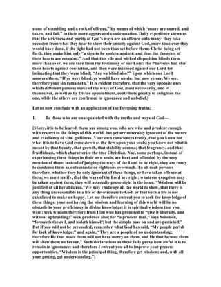 stone of stumbling and a rock of offence,” by means of which “many are snared, and
taken, and fall,” to their more aggravated condemnation. Daily experience shews us
that the strictness and purity of God’s ways are an offence unto many: they take
occasion from what they hear to shew their enmity against God, more than ever they
would have done, if the light had not been thus set before them: Christ being set
forth, they make him only “a sign to be spoken against; and thus the thoughts of
their hearts are revealed.” And that this vile and wicked disposition blinds them
more than ever, we are sure from the testimony of our Lord: the Pharisees had shut
their hearts against conviction, and then were incensed against our Lord for
intimating that they were blind; “Are we blind also?” Upon which our Lord
answers them, “If ye were blind, ye would have no sin: but now ye say, We see;
therefore your sin remaineth.” It is evident therefore, that the very opposite uses
which different persons make of the ways of God, must necessarily, and of
themselves, as well as by Divine appointment, contribute greatly to enlighten the
one, while the others are confirmed in ignorance and unbelief.]
Let us now conclude with an application of the foregoing truths;
1. To those who are unacquainted with the truths and ways of God—
[Many, it is to be feared, there are among you, who are wise and prudent enough
with respect to the things of this world, but yet are miserably ignorant of the nature
and excellency of vital godliness. Your own consciences testify, that you know not
what it is to have God come down as the dew upon your souls: you know not what is
meant by that beauty, that growth, that stability comma; that fragrancy, and that
fruitfulness, which characterize the true Christian. ay, some perhaps, instead of
experiencing these things in their own souls, are hurt and offended by the very
mention of them: instead of judging the ways of the Lord to be right, they are ready
to condemn them as enthusiastic or righteous overmuch. To all such persons
therefore, whether they be only ignorant of these things, or have taken offence at
them, we must testify, that the ways of the Lord are right: whatever exception may
be taken against them, they will assuredly prove right in the issue: “Wisdom will be
justified of all her children.”We may challenge all the world to shew, that there is
any thing unreasonable in a life of devotedness to God, or that such a life is not
calculated to make us happy. Let me therefore entreat you to seek the knowledge of
these things: your not having the wisdom and learning of this world will be no
obstacle to your proficiency in divine knowledge: it is spiritual wisdom that you
want: seek wisdom therefore from Him who has promised to “give it liberally, and
without upbraiding:” seek prudence also; for “a prudent man,” says Solomon,
“foreseeth the evil, and hideth himself; but the simple pass on and are punished.”
But if you will not be persuaded, remember what God has said, “My people perish
for lack of knowledge;” and again, “They are a people of no understanding;
therefore He that made them will not have mercy on them, and He that formed them
will shew them no favour.” Such declarations as these fully prove how awful it is to
remain in ignorance: and therefore I entreat you all to improve your present
opportunities. “Wisdom is the principal thing, therefore get wisdom; and, with all
your getting, get understanding.”]
 