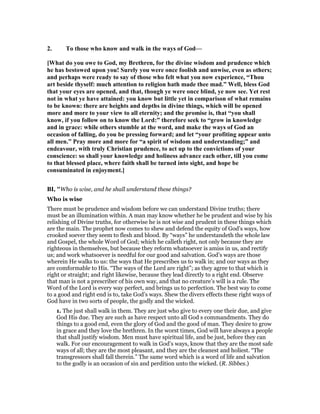 2. To those who know and walk in the ways of God—
[What do you owe to God, my Brethren, for the divine wisdom and prudence which
he has bestowed upon you! Surely you were once foolish and unwise, even as others;
and perhaps were ready to say of those who felt what you now experience, “Thou
art beside thyself: much attention to religion hath made thee mad.” Well, bless God
that your eyes are opened, and that, though ye were once blind, ye now see. Yet rest
not in what ye have attained: you know but little yet in comparison of what remains
to be known: there are heights and depths in divine things, which will be opened
more and more to your view to all eternity; and the promise is, that “you shall
know, if you follow on to know the Lord:” therefore seek to “grow in knowledge
and in grace: while others stumble at the word, and make the ways of God an
occasion of falling, do you be pressing forward; and let “your profiting appear unto
all men.” Pray more and more for “a spirit of wisdom and understanding;” and
endeavour, with truly Christian prudence, to act up to the convictions of your
conscience: so shall your knowledge and holiness advance each other, till you come
to that blessed place, where faith shall be turned into sight, and hope be
consuminated in enjoyment.]
BI, "Who is wise, and he shall understand these things?
Who is wise
There must be prudence and wisdom before we can understand Divine truths; there
must be an illumination within. A man may know whether he be prudent and wise by his
relishing of Divine truths, for otherwise he is not wise and prudent in these things which
are the main. The prophet now comes to shew and defend the equity of God’s ways, how
crooked soever they seem to flesh and blood. By “ways” he understandeth the whole law
and Gospel, the whole Word of God; which he calleth right, not only because they are
righteous in themselves, but because they reform whatsoever is amiss in us, and rectify
us; and work whatsoever is needful for our good and salvation. God’s ways are those
wherein He walks to us: the ways that He prescribes us to walk in; and our ways as they
are comformable to His. “The ways of the Lord are right”; as they agree to that which is
right or straight; and right likewise, because they lead directly to a right end. Observe
that man is not a prescriber of his own way, and that no creature’s will is a rule. The
Word of the Lord is every way perfect, and brings us to perfection. The best way to come
to a good and right end is to, take God’s ways. Shew the divers effects these right ways of
God have in two sorts of people, the godly and the wicked.
1. The just shall walk in them. They are just who give to every one their due, and give
God His due. They are such as have respect unto all God s commandments. They do
things to a good end, even the glory of God and the good of man. They desire to grow
in grace and they love the brethren. In the worst times, God will have always a people
that shall justify wisdom. Men must have spiritual life, and be just, before they can
walk. For our encouragement to walk in God’s ways, know that they are the most safe
ways of all; they are the most pleasant, and they are the cleanest and holiest. “The
transgressors shall fall therein.” The same word which is a word of life and salvation
to the godly is an occasion of sin and perdition unto the wicked. (R. Sibbes.)
 
