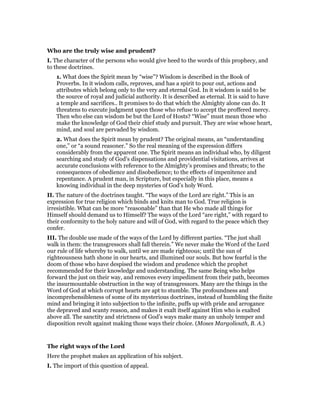 Who are the truly wise and prudent?
I. The character of the persons who would give heed to the words of this prophecy, and
to these doctrines.
1. What does the Spirit mean by “wise”? Wisdom is described in the Book of
Proverbs. In it wisdom calls, reproves, and has a spirit to pour out, actions and
attributes which belong only to the very and eternal God. In it wisdom is said to be
the source of royal and judicial authority. It is described as eternal. It is said to have
a temple and sacrifices.. It promises to do that which the Almighty alone can do. It
threatens to execute judgment upon those who refuse to accept the proffered mercy.
Then who else can wisdom be but the Lord of Hosts? “Wise” must mean those who
make the knowledge of God their chief study and pursuit. They are wise whose heart,
mind, and soul are pervaded by wisdom.
2. What does the Spirit mean by prudent? The original means, an “understanding
one,” or “a sound reasoner.” So the real meaning of the expression differs
considerably from the apparent one. The Spirit means an individual who, by diligent
searching and study of God’s dispensations and providential visitations, arrives at
accurate conclusions with reference to the Almighty’s promises and threats; to the
consequences of obedience and disobedience; to the effects of impenitence and
repentance. A prudent man, in Scripture, but especially in this place, means a
knowing individual in the deep mysteries of God’s holy Word.
II. The nature of the doctrines taught. “The ways of the Lord are right.” This is an
expression for true religion which binds and knits man to God. True religion is
irresistible. What can be more “reasonable” than that He who made all things for
Himself should demand us to Himself? The ways of the Lord “are right,” with regard to
their conformity to the holy nature and will of God, with regard to the peace which they
confer.
III. The double use made of the ways of the Lord by different parties. “The just shall
walk in them: the transgressors shall fall therein.” We never make the Word of the Lord
our rule of life whereby to walk, until we are made righteous; until the sun of
righteousness hath shone in our hearts, and illumined our souls. But how fearful is the
doom of those who have despised the wisdom and prudence which the prophet
recommended for their knowledge and understanding. The same Being who helps
forward the just on their way, and removes every impediment from their path, becomes
the insurmountable obstruction in the way of transgressors. Many are the things in the
Word of God at which corrupt hearts are apt to stumble. The profoundness and
incomprehensibleness of some of its mysterious doctrines, instead of humbling the finite
mind and bringing it into subjection to the infinite, puffs up with pride and arrogance
the depraved and scanty reason, and makes it exalt itself against Him who is exalted
above all. The sanctity and strictness of God’s ways make many an unholy temper and
disposition revolt against making those ways their choice. (Moses Margoliouth, B. A.)
The right ways of the Lord
Here the prophet makes an application of his subject.
I. The import of this question of appeal.
 