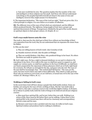 1. Vain men would fain be wise. The question implies that the number of the wise
and intelligent on these subjects was but small. And those who did not understand
such things as the prophet had delivered did not deserve the name of wise and
intelligent, however they might assume it to themselves.
I. The important declaration. “The ways of the Lord are right.” Need not prove this. It is
a first principle in religion. It is now before us as matter of reflection.
III. The different views of the ways of God which are entertained, and the different
effects produced thereby. The righteous, being taught of God, have a proper and
spiritual discernment of things. Transgressors, blinded by the god of the world, discern
no spiritual objects in their proper colours. (S. Knight, M. A.)
God’s ways made known unto the wise
The truth is, that men live the chief part of their lives without any knowledge of their
own separation from the Lord; they do not understand that sin separates the sinner from
his Maker.
I. Who are the wise?
1. They are willing hearers of God’s truth. Like Cornelius of old.
2. Humble receivers of truth. Like the jailer at Philippi.
3. They are careful thinkers. Like Mary, who pondered things in her heart. No others
but these can really be spoken of as wise.
II. God’s right ways. He has a right to demand obedience on our part to whatever He
may please to lay down. If we walk in His ways we shall have grace to support us, and
supply our various wants, we shall have guidance in the hour of difficulty, we shall have
our hearts prepared for the enjoyment of those pleasures which are at God’s right hand
for evermore. He will give us strength for the day, and grace unto the end. The ways of
the just shall be increasingly clear. “The wicked shall fall therein.” The ways are the
same, but men receive them and walk in them differently. That which is really good for
those who are anxious to serve God, we are told here, is turned into evil in the case of the
wicked. (H. Montagu Villiers, M. A.)
Walking or failing in God’s ways
In the worst times God will have always a people that shall justify wisdom. Some are
foolish; not caring for the ways of God, cavilling at them. But the “just shall walk in
them,” that is, they take a contrary course to the world that slights wisdom. In ill times,
let us labour to justify truth, both the truth of things to be believed and all just religious
courses.
1. Men must have spiritual life, and be just, before they can walk. Walking is an
action of life; there must be life before there can be walking. Unless there is first
spiritual life in the inward man there will not be a harmony and correspondency
betwixt a man and his ways.
2. Because a just man is also a prudent and wise man, he walks in God’s ways.
Spiritual wisdom and prudence lead to walking in obedience.
 