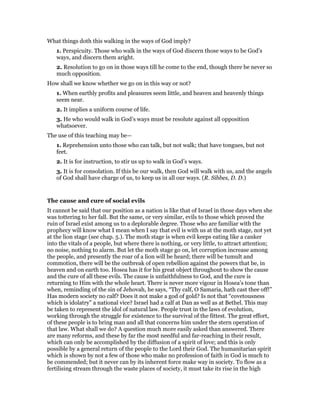 What things doth this walking in the ways of God imply?
1. Perspicuity. Those who walk in the ways of God discern those ways to be God’s
ways, and discern them aright.
2. Resolution to go on in those ways till he come to the end, though there be never so
much opposition.
How shall we know whether we go on in this way or not?
1. When earthly profits and pleasures seem little, and heaven and heavenly things
seem near.
2. It implies a uniform course of life.
3. He who would walk in God’s ways must be resolute against all opposition
whatsoever.
The use of this teaching may be—
1. Reprehension unto those who can talk, but not walk; that have tongues, but not
feet.
2. It is for instruction, to stir us up to walk in God’s ways.
3. It is for consolation. If this be our walk, then God will walk with us, and the angels
of God shall have charge of us, to keep us in all our ways. (R. Sibbes, D. D.)
The cause and cure of social evils
It cannot be said that our position as a nation is like that of Israel in those days when she
was tottering to her fall. But the same, or very similar, evils to those which proved the
ruin of Israel exist among us to a deplorable degree. Those who are familiar with the
prophecy will know what I mean when I say that evil is with us at the moth stage, not yet
at the lion stage (see chap. 5.). The moth stage is when evil keeps eating like a canker
into the vitals of a people, but where there is nothing, or very little, to attract attention;
no noise, nothing to alarm. But let the moth stage go on, let corruption increase among
the people, and presently the roar of a lion will be heard; there will be tumult and
commotion, there will be the outbreak of open rebellion against the powers that be, in
heaven and on earth too. Hosea has it for his great object throughout to show the cause
and the cure of all these evils. The cause is unfaithfulness to God, and the cure is
returning to Him with the whole heart. There is never more vigour in Hosea’s tone than
when, reminding of the sin of Jehovah, he says, “Thy calf, O Samaria, hath cast thee off!”
Has modern society no calf? Does it not make a god of gold? Is not that “covetousness
which is idolatry” a national vice? Israel had a calf at Dan as well as at Bethel. This may
be taken to represent the idol of natural law. People trust in the laws of evolution,
working through the struggle for existence to the survival of the fittest. The great effort,
of these people is to bring man and all that concerns him under the stern operation of
that law. What shall we do? A question much more easily asked than answered. There
are many reforms, and these by far the most needful and far-reaching in their result,
which can only be accomplished by the diffusion of a spirit of love; and this is only
possible by a general return of the people to the Lord their God. The humanitarian spirit
which is shown by not a few of those who make no profession of faith in God is much to
be commended; but it never can by its inherent force make way in society. To flow as a
fertilising stream through the waste places of society, it must take its rise in the high
 