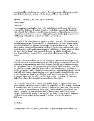 mountains of Divine faith and hope and love. The nether springs of human generosity
must be fed by the upper springs of Divine grace. (J. Monro Gibson, D. D.)
NISBET, "THE MORAL OF HOSEA’S PROPHECIES
‘These things.’
Hosea 14:9
Hosea was a good man in a bad time. He let his light shine, and it shone the brighter
because of the darkness. He walked straight in crooked surroundings. He dared to be
right when all the world was wrong. The voice of the people did not shut his ears to the
voice of God. He listened to hear what God might say, and then he spoke without fear or
withholding. God needs prophets wherever there is wickedness.
I. The story of the Prodigal Son was repeated in Hosea’s time, with the difference that a
nation was the prodigal.—Israel had left the Father’s house, and now it was eating the
unsatisfying husks of sin. Hosea was the voice to call the prodigal home. It is true that
whole nations may sin and incur God’s punishment. Our own nation’s hope is in being
true to God. Her wealth and possessions cannot make her great; Israel was never richer
nor larger than in Hosea’s time. Our patriotism and our religion should unite in
impelling us to labour for the holiness of our country. Righteousness alone exalteth a
nation.
II. Foolish persons sometimes get ‘too big’ for religion.—They think they can get along
very well without it. Nations have adopted the same principle, scores of times, and have
surrendered their faith in God. Inevitably, of course, iniquity has followed infidelity in
the history of nations, as usually in the case of individuals. When we give up God it does
not take long to give up goodness. When a tide of unbelief sweeps over a people it is
usually followed by a wave of wickedness. And, as in the case of Israel, prosperity cannot
long abide with dissoluteness and debauchery. Drunken hands cannot hold either gold
or land. So poverty stalks after sin. The bad people soon become the poor people. It
never pays—to consider the subject on the lowest ground—to try to get along without
God. When religion departs, righteousness and prosperity follow.
III. The trouble with Israel, as with us, was one that Assyria or Egypt could not mend.—
There are some difficulties in which friends and neighbours can be of no help. The secret
of Israel’s distress was sin, which is likewise the secret of most everything that is wrong
in our life and in the world to-day. There is only one source of help for sin—God. The
remedy that alone can make whole and holy is the love and power of our offended
Father. Turning to God is the only way to better our condition and to secure happiness.
In His forgiveness is peace and prosperity. God alone can kelp in life’s greatest
difficulties.
Illustration
‘“Have you ever been here before?” demanded a magistrate of a prisoner. “Once, your
 
