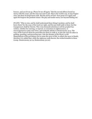 honour, and you let me go. Please let me off again.” But the second offence found no
mercy with the court, and the man was sent to jail. This is the world’s way. It may forgive
once, but there its forgiveness ends. But the mercy of God—how great it is! Again and
again He forgives the penitent sinner. His pity and tender mercy are beyond finding out.’
PULPIT, "Who is wise, and he shall understand these things? prudent, and he shall
know them? for the ways of the Lord are right, and the just shall walk in them: but the
transgressors shall far therein. This verse demands attention to all the prophet has
written, whether for warning, or reproof, or correction in righteousness, or
encouragement to piety and virtue, and evidently alludes to Deuteronomy 32:4. The
ways of the Lord are those he prescribes for them to walk in, as also the ways he takes in
guiding, guarding, and governing men. Like the dictates of the Word, so the
dispensations of his providence are to some the savor of life, to others the savor of death;
therefore it is added that, while the righteous walk therein, the wicked stumble in them
(comp. Deuteronomy 30:19, Deuteronomy 30:20).
 