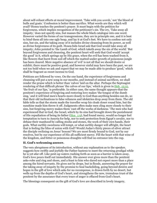 about self-reliant efforts at moral improvement. ‘Take with you words,’ not ‘the blood of
bulls and goats.’ Confession is better than sacrifice. What words are they which will
avail? Hosea teaches the penitent’s prayer. It must begin with the petition for
forgiveness, which implies recognition of the petitioner’s sin. The cry, ‘Take away all
iniquity,’ does not specify sins, but masses the whole black catalogue into one word.
However varied the forms of our transgressions, they are in principle one, and it is best
to bind them all into one ugly heap, and lay it at God’s feet. We have to confess not only
sins, but sin, and the taking away of it includes divine cleansing from its power, as well
as divine forgiveness of its guilt. Hosea bids Israel ask that God would take away all
iniquity; John pointed to ‘the Lamb of God, which taketh away the sin of the world.’ But
beyond forgiveness and cleansing, the penitent heart will seek that God would ‘accept
the good’ in it, which springs up by His grace, when the evil has been washed from it,
like flowers that burst from soil off which the matted under-growth of poisonous jungle
has been cleared. Mere negative absence of ‘evil’ is not all that we should desire or
exhibit; there must be positive good; and however sinful may have been the past, we are
not too bold when we ask and expect that we may be made able to produce ‘good,’ which
shall be fragrant as sweet incense to God.
Petitions are followed by vows. On the one hand, the experience of forgiveness and
cleansing will put a new song in our mouths, and instead of animal sacrifices, we shall
render the praise which is better than ‘calves’ laid on the altar. Perhaps the Septuagint
rendering of that difficult phrase ‘the calves of our lips,’ which is given in Heb_13:15,
‘the fruit of our lips,’ is preferable. In either case, the same thought appears-that the
penitent’s experience of forgiving and restoring love makes ‘the tongue of the dumb
sing,’ and it will bind men’s hearts more closely to God than anything besides can do, so
that their old inclinations to false reliances and idolatries drop away from them. The old
fable tells us that the storm made the traveller wrap his cloak closer round him, but the
sunshine made him throw it off. Judgments often make men cling more closely to their
sins, but forgiving mercy makes them ‘cast off the works of darkness.’ The men who had
experienced that in God, the Israel, which by its sins had brought down the punishment
of His repudiation of being its father (Hos_1:9), had found mercy, would no longer feel
temptation to turn to Assyria for help, nor to seek protection from Egypt’s cavalry, nor to
debase their manhood by calling stocks and stones, the work of their own hands, their
gods. What earthly sweetness will tempt, or what earthly danger will affright, the heart
that is feeling the bliss of union with God? Would Judas’s thirty pieces of silver attract
the disciple reclining on Jesus’ bosom? We are most firmly bound to God, not by our
resolves, but by our experience of His all-sufficient mercy. Fill the heart with that wine of
the kingdom, and bitter or poisonous draughts will find no entrance into the cup.
II. God’s welcoming answer.
The very abruptness of its introduction, without any explanation as to the speaker,
suggests how swiftly and joyfully the Father hastens to meet the returning prodigal while
he is yet afar off. Like pent-up waters rushing forth as soon as a barrier is taken away,
God’s love pours itself out immediately. His answer ever gives more than the penitent
asks-robe and ring and shoes, and a feast to him who dared not expect more than a place
among the hired servants. He gives not by drops, but in floods, answering the prayer for
the taking away of iniquity by the promise to heal backsliding, going beyond desires and
hopes in the gift of love which asks for no recompense, is drawn forth by no desert, but
wells up from the depths of God’s heart, and strengthens the new, tremulous trust of the
penitent by the assurance that every trace of anger is effaced from God’s heart.
The blessings consequent on the gift of God’s love are described in lovely imagery,
 
