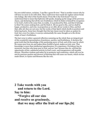his own sinful nature, exclaims, ‘I am like a green fir-tree.’ That is another reason why he
will have no more to do with idols. They could never have made his sapless nature break
into leafage. But what of the fourth clause-’From Me is thy fruit found’? Can we
understand that to mean that Ephraim still speaks, keeping up the image of the previous
clause, and declaring that all the new fruitfulness which he finds in himself he recognises
to be God’s, both in the sense that, in reality, it is produced by Him, and that it belongs
to Him? He comes seeking fruit, and He finds it. All our good is His, and we shall be
happy, productive, and wise, in proportion as we offer all our works to Him, and feel
that, after all, they are not ours, but the works of that Spirit which dwells in penitent and
believing hearts. Some have thought that this last clause must be taken as spoken by
God; but, even if so taken, it conveys substantially the same thought as to the divine
origin of man’s fruitfulness.
The last verse is rather a general reflection summing up the whole than an integral part
of this wonderful representation of penitence, pardon, and fruitfulness. It declares the
great truth that the knowledge of the pardoning mercy of God, and of the ways by which
He weans men from sin and makes them fruitful of good, makes us truly wise. That
knowledge is more than intellectual apprehension; it is experience. Providence has its
mysteries, but they who keep near to God, and are ‘just’ because they do, will find the
opportunity of free, unfettered activity in God’s ways, and transgressors will stumble
therein. Therefore wisdom and safety lie in penitence and confession, which will ever be
met by gracious pardon and showers of blessing that will cause our hearts, which sin has
made desert, to rejoice and blossom like the rose.
2 Take words with you
and return to the Lord.
Say to him:
“Forgive all our sins
and receive us graciously,
that we may offer the fruit of our lips.[b]
 