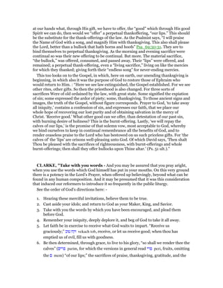 at our hands what, through His gift, we have to offer, the “good” which through His good
Spirit we can do, then would we “offer” a perpetual thankoffering, “our lips.” This should
be the substitute for the thank-offerings of the law. As the Psalmist says, “I will praise
the Name of God with a song, and magnify Him with thanksgiving. This also shall please
the Lord, better than a bullock that hath horns and hoofs” Psa_69:30-31. They are to
bind themselves to perpetual thanksgiving. As the morning and evening sacrifice were
continual so was their new offering to be continual. But more. The material sacrifice,
“the bullock,” was offered, consumed, and passed away. Their “lips” were offered, and
remained; a perpetual thank-offering, even a “living sacrifice,” living on like the mercies
for which they thanked; giving forth their “endless song” for never-ending mercies.
This too looks on to the Gospel, in which, here on earth, our unending thanksgiving is
beginning, in which also it was the purpose of God to restore those of Ephraim who
would return to Him. : “Here we see law extinguished, the Gospel established. For we see
other rites, other gifts. So then the priesthood is also changed. For three sorts of
sacrifices Were of old ordained by the law, with great state. Some signified the expiation
of sin; some expressed the ardor of piety; some, thanksgiving. To those ancient signs and
images, the truth of the Gospel, without figure corresponds. Prayer to God, ‘to take away
all iniquity,’ contains a confession of sin, and expresses our faith, that we place our
whole hope of recovering our lost purity and of obtaining salvation in the mercy of
Christ. ‘Receive good.’ What other good can we offer, than detestation of our past sin,
with burning desire of holiness? This is the burnt-offering. Lastly, ‘we will repay the
calves of our lips,’ is the promise of that solemn vow, most acceptable to God, whereby
we bind ourselves to keep in continual remembrance all the benefits of God, and to
render ceaseless praise to the Lord who has bestowed on us such priceless gifts. For ‘the
calves of’ the ‘lips’ are orisons well-pleasing unto God. Of which David says, ‘Then shalt
Thou be pleased with the sacrifices of righteousness, with burnt-offerings and whole
burnt-offerings; then shall they offer bullocks upon Thine altar.’ (Ps. 51 ult.).”
CLARKE, "Take with you words - And you may be assured that you pray aright,
when you use the words which God himself has put in your mouths. On this very ground
there is a potency in the Lord’s Prayer, when offered up believingly, beyond what can be
found in any human composition. And it may be presumed that it was this consideration
that induced our reformers to introduce it so frequently in the public liturgy.
See the order of God’s directions here: -
1. Hearing these merciful invitations, believe them to be true.
2. Cast aside your idols; and return to God as your Maker, King, and Savior.
3. Take with you the words by which you have been encouraged, and plead them
before God.
4. Remember your iniquity, deeply deplore it, and beg of God to take it all away.
5. Let faith be in exercise to receive what God waits to impart. “Receive us
graciously;” ‫טוב‬ ‫וקח‬ vekach tob, receive, or let us receive good; when thou has
emptied us of evil, fill us with goodness.
6. Be then determined, through grace, to live to his glory, “so shall we render thee the
calves” (‫פרים‬ parim, for which the versions in general read ‫פרי‬ peri, fruits, omitting
the ‫ם‬ mem) “of our lips;” the sacrifices of praise, thanksgiving, gratitude, and the
 