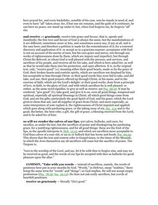 here prayed for, and every backslider, sensible of his case, sees he stands in need of, and
even to have "all" taken away; for, if but one sin remains, and the guilt of it continues, he
can have no peace, nor stand up under it; but, when God forgives sin, he forgives "all"
sin;
and receive us graciously; receive into grace and favour, that is, openly and
manifestly; the free love and favour of God is always the same, but the manifestations of
it are different; sometimes more or less, and sometimes scarce any, if any at all, and is
the ease here; and therefore a petition is made for the remembrance of it, for a renewed
discovery and application of it: or accept us in a gracious manner; acceptance with God
is not on account of the merits of men, but his own grace and mercy; not through any
works of righteousness done by them, which are impure and imperfect; but through
Christ the Beloved, in whom God is well pleased with the persons, and services, and
sacrifices of his people, and receives all for his sake, and which is here asked for; as well
as that he would take them into his protection, and open affection. It is, in the original
text, only, "receive good" (a); meaning either their good hearts, made so by the grace of
God; their broken hearts and contrite spirits, which are sacrifices not despised by him,
but acceptable to him through Christ: or their good words they were bid to take, and did
take, nod use; their good prayers offered up through Christ, in his name, and in the
exercise of faith, which are the Lord's delight: or their good works, done from a principle
of love, in faith, to the glory of God, and with which sacrifices he is well pleased: or
rather, as the same word signifies, to give as well as receive; see Psa_68:18. It may be
rendered, "give good" (b); take good, and give it to us, even all good things, temporal and
spiritual, especially all spiritual blessings in Christ; all which good things come from
God, and are his gifts; particularly the good Spirit of God, and his grace, which the Lord
gives to them that ask; and all supplies of grace from Christ; and more especially, as
some interpreters of note explain it, the righteousness of Christ imputed and applied;
which goes along with pardoning grace, or the taking away of sin, Zec_3:4; and is the
good, the better, the best robe; a gift, the gift of grace; a blessing received from the Lord,
and to be asked for of him:
so will we render the calves of our lips; not calves, bullocks, and oxen, for
sacrifice, as under the law; but the sacrifices of praise and thanksgiving for pardoning
grace, for a justifying righteousness, and for all good things: these are the fruit of the
lips, as the apostle interprets it, Heb_13:15; and which are sacrifices more acceptable to
God than calves of a year old, or an ox or bullock that has horns and hoofs, Psa_69:30.
This shows that the text and context refer to Gospel times, to the times of the Messiah;
in which the Jews themselves say all sacrifices will cease but the sacrifice of praise. The
Targum is,
"turn to the worship of the Lord, and say, let it he with thee to forgive sins, and may we
be received as good, and the words of our lips be accepted with thee as bullocks for good
pleasure upon the altar.''
JAMISO , "Take with you words — instead of sacrifices, namely, the words of
penitence here put in your mouths by God. “Words,” in Hebrew, mean “realities,” there
being the same term for “words” and “things”; so God implies, He will not accept empty
professions (Psa_78:36; Isa_29:13). He does not ask costly sacrifices, but words of
heartfelt penitence.
receive us graciously — literally “(for) good.”
 