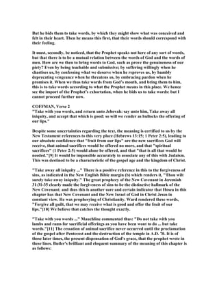 But he bids them to take words, by which they might show what was conceived and
felt in their heart. Then he means this first, that their words should correspond with
their feeling.
It must, secondly, be noticed, that the Prophet speaks not here of any sort of words,
but that there is to be a mutual relation between the words of God and the words of
men. How are we then to bring words to God, such as prove the genuineness of our
piety? Even by being teachable and submissive; by suffering willingly when he
chastises us, by confessing what we deserve when he reproves us, by humbly
deprecating vengeance when he threatens us, by embracing pardon when he
promises it. When we thus take words from God’s mouth, and bring them to him,
this is to take words according to what the Prophet means in this place. We hence
see the import of the Prophet’s exhortation, when he bids us to take words: but I
cannot proceed further now.
COFFMA , Verse 2
"Take with you words, and return unto Jehovah: say unto him, Take away all
iniquity, and accept that which is good: so will we render as bullocks the offering of
our lips."
Despite some uncertainties regarding the text, the meaning is certified to us by the
ew Testament references to this very place (Hebrews 13:15; 1 Peter 2:5), leading to
our absolute confidence that "fruit from our lips" are the new sacrifices God will
receive, that animal sacrifices would be offered no more, and that "spiritual
sacrifices" (1 Peter 2:5) would alone be offered, and that "that is all that would be
needed."[9] It would be impossible accurately to associate any of this with Judaism.
This was destined to be a characteristic of the gospel age and the kingdom of Christ.
"Take away all iniquity ..." There is a positive reference in this to the forgiveness of
sins, as indicated in the ew English Bible margin (b) which renders it, "Thou wilt
surely take away iniquity." The great prophecy of the ew Covenant in Jeremiah
31:31-35 clearly made the forgiveness of sins to be the distinctive hallmark of the
ew Covenant; and thus this is another sure and certain indicator that Hosea in this
chapter has that ew Covenant and the ew Israel of God in Christ Jesus in
constant view. He was prophesying of Christianity. Ward rendered these words,
"Forgive all guilt, that we may receive what is good and offer the fruit of our
lips."[10] We believe that catches the thought exactly.
"Take with you words ..." Mauchline commented thus: "Do not take with you
lambs and rams for sacrificial offerings as you have been wont to do ... but take
words."[11] The cessation of animal sacrifice never occurred until the proclamation
of the gospel after Pentecost and the destruction of the temple in A.D. 70. It is of
those later times, the present dispensation of God's grace, that the prophet wrote in
these lines. Butler's brilliant and eloquent summary of the meaning of this chapter is
as follows:
 