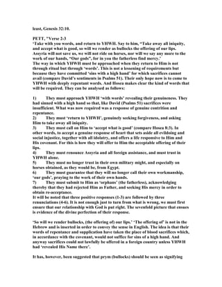 least, Genesis 32:10.
PETT, "Verse 2-3
‘Take with you words, and return to YHWH. Say to him, “Take away all iniquity,
and accept what is good, so will we render as bullocks the offering of our lips.
Assyria will not save us, we will not ride on horses, nor will we say any more to the
work of our hands, “Our gods”, for in you the fatherless find mercy.’
The way in which YHWH must be approached when they return to Him is not
through ritual but through ‘words’. This is not a lessening of requirements but
because they have committed ‘sins with a high hand’ for which sacrifices cannot
avail (compare David’s sentiments in Psalms 51). Their only hope now is to come to
YHWH with deeply repentant words. And Hosea makes clear the kind of words that
will be required. They can be analysed as follows:
1) They must approach YHWH ‘with words’ revealing their genuineness. They
had sinned with a high hand so that, like David (Psalms 51) sacrifices were
insufficient. What was now required was a response of genuine contrition and
repentance.
2) They must ‘return to YHWH’, genuinely seeking forgiveness, and asking
Him to take away all iniquity.
3) They must call on Him to ‘accept what is good’ (compare Hosea 8:3). In
other words, to accept a genuine response of heart that sets aside all evildoing and
social injustice, together with all idolatry, and offers a life responsive to Him and
His covenant. For this is how they will offer to Him the acceptable offering of their
lips.
4) They must renounce Assyria and all foreign assistance, and must trust in
YHWH alone.
5) They must no longer trust in their own military might, and especially on
horses obtained, as they would be, from Egypt.
6) They must guarantee that they will no longer call their own workmanship,
‘our gods’, praying to the work of their own hands.
7) They must submit to Him as ‘orphans’ (the fatherless), acknowledging
thereby that they had rejected Him as Father, and seeking His mercy in order to
obtain re-acceptance.
It will be noted that three positive responses (1-3) are followed by three
renunciations (4-6). It is not enough just to turn from what is wrong, we must first
ensure that our relationship with God is put right. The sevenfold picture that ensues
is evidence of the divine perfection of their response.
‘So will we render bullocks, (the offering of) our lips.’ ‘The offering of’ is not in the
Hebrew and is inserted in order to convey the sense in English. The idea is that their
words of repentance and supplication have taken the place of blood sacrifices which,
in accordance with the covenant, would not suffice for sins of a high hand. And
anyway sacrifices could not lawfully be offered in a foreign country unless YHWH
had ‘revealed His ame there’.
It has, however, been suggested that prym (bullocks) should be seen as signifying
 