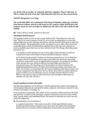 pry (fruit) with an enclitic ‘m’ attached, added for emphasis. Then it will read, ‘so
will we render the fruit of our lips’ indicating that what they say they also perform.
YHWH’s Responsive Love Song.
The words that follow are reminiscent of the Song of Solomon, which may well have
been known to Hosea, and are in the form of a love song by which YHWH gives His
response. Israel are now no longer an adulterous wife, but a wife who is beloved and
fruitful.
BI, "Take with you words, and turn to the Lord.
Turning to God in prayer
This passage teaches us how we are to come back to God. “Take with you words and
turn.” We are to come in prayer to God. We are to come in supplication, to come and
acknowledge that we have nothing, and with an entreaty that He will furnish us with that
which we require. The prophet gives us the very prayer we are to offer. That must be an
acceptable prayer which God Himself has indited! Here is the sum and substance of
every acceptable prayer that has ever been offered to God. Two things which this prayer
presents to us—
1. It teaches in what character we are to draw nigh to God; who they are that are
warranted to come to the Father of mercy and God of all grace- sinners.
2. In “Receive us graciously” we have our Saviour presented to us. It is in Him that
the grace of God is manifested. In the latter part of the text and in the succeeding
verse there is presented a sort of supplement to this prayer. It contains the promises
of the servant, the vows which he offers to the Most High, and which he is
determined to pay. The besetting evil of the Israelites was their trusting to the
neighbouring heathen nations for help, and forming associations and unions with
them. We too have our besetting evils. We trust to anything rather than to God in our
various emergencies and distresses. We use all the means that are placed within our
power to relieve us in our distresses, but we use them without reference to God.
When in repentance we turn to the Lord, then in His strength we determine to
abandon our sins. (Dr. Thorpe.)
Israel’s petition in time of trouble
The blessing of Ephraim was fruitfulness. And throughout this prophecy the judgments
of God against Ephraim are expressed by needs, emptiness, barrenness, dryness of roots,
of fruits, of branches, of springs, etc.
I. An invitation to repentance. The matter of it is conversion; which must be to the Lord,
and spiritual. It must be a full, thorough, constant, continued conversion, with a whole,
fixed, rooted, united, and established heart. The motives to this duty are, God’s mercies
and God’s judgments.
II. The institution: how to perform it.
1. A general instruction. “Take unto you words,” which importeth the serious
pondering and choosing of requests to put up to God. He expects there should be
preparation in our accesses to Him. Preparation of our persons; by purity of life.
 