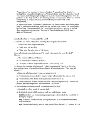 Preparation of our services; by choice of matter. Preparation of our hearts; by
finding them out, and stirring them up. We must attend unto His will, as the rule of
our prayers. Unto His precepts and promises, as the matter of our prayers. Unto the
guidance of His Holy Spirit, as the life and principle of our prayers. There is a kind of
omnipotency in prayer, as having an interest and prevalence with God’s
omnipotency.
2. A particular form. A prayer for two benefits: the removal of sin, the conferring of
good. A promise of two things. Thanksgiving, and a special care for the amendment
of their lives. Observe especially the ground of their confidence so to pray, and of
their resolutions so to promise. “Because in Thee the fatherless findeth mercy.
(Edward Reynolds.)
Israel exhorted to return unto the Lord
I. An awful fact stated. “Thou hast fallen by thine iniquity.” Israel had—
1. Fallen from their allegiance to God.
2. Fallen from His worship.
3. Fallen from the enjoyment of His favour.
II. An affectionate exhortation urged. “O Israel, return unto the Lord thy God.”
Observe—
1. The persons addressed. “Israel.”
2. The nature of the address. “Return.”
3. The object to whom they were to return. “The Lord thy God.”
III. Instructive direction administered. “Take with you words.” Words of sincerity.
Appropriate words. Words of humble confession. Words of petition. “Take away all
iniquity”—
1. From our affections, that we may no longer love it.
2. From our consciences, that we may no longer labour under the burden of it.
3. From our lives, that it may no longer have dominion over us.
4. From our hearts, that we may be dead to it. “Receive us graciously.” Receive our
prayers. Receive our persons. Receive us into Thy favour.
IV. Returns of gratitude expressed. “Render calves of our lips.”
1. Gratitude is a debt which all owe to, God.
2. Gratitude is a debt which gracious souls are ready to pay. Learn—
(1) That neither our civil nor religious privileges will preclude the possibility of
falling by iniquity.
(2) That those who have fallen by iniquity should be induced to return to the
Lord their God.
(3) Those whose iniquity is taken away should bless the Lord. (C. Simeon, M. A.)
 