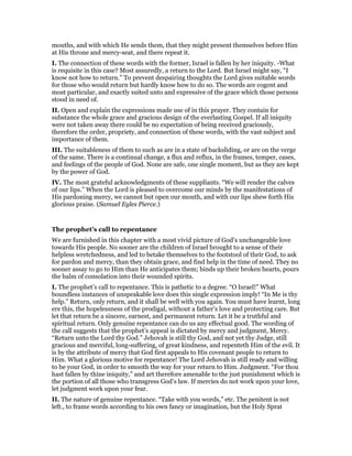 mouths, and with which He sends them, that they might present themselves before Him
at His throne and mercy-seat, and there repeat it.
I. The connection of these words with the former, Israel is fallen by her iniquity. -What
is requisite in this case? Most assuredly, a return to the Lord. But Israel might say, “I
know not how to return.” To prevent despairing thoughts the Lord gives suitable words
for those who would return but hardly know how to do so. The words are cogent and
most particular, and exactly suited unto and expressive of the grace which those persons
stood in need of.
II. Open and explain the expressions made use of in this prayer. They contain for
substance the whole grace and gracious design of the everlasting Gospel. If all iniquity
were not taken away there could be no expectation of being received graciously,
therefore the order, propriety, and connection of these words, with the vast subject and
importance of them.
III. The suitableness of them to such as are in a state of backsliding, or are on the verge
of the same. There is a continual change, a flux and reflux, in the frames, temper, cases,
and feelings of the people of God. None are safe, one single moment, but as they are kept
by the power of God.
IV. The most grateful acknowledgments of these suppliants. “We will render the calves
of our lips.” When the Lord is pleased to overcome our minds by the manifestations of
His pardoning mercy, we cannot but open our mouth, and with our lips shew forth His
glorious praise. (Samuel Eyles Pierce.)
The prophet’s call to repentance
We are furnished in this chapter with a most vivid picture of God’s unchangeable love
towards His people. No sooner are the children of Israel brought to a sense of their
helpless wretchedness, and led to betake themselves to the footstool of their God, to ask
for pardon and mercy, than they obtain grace, and find help in the time of need. They no
sooner assay to go to Him than He anticipates them; binds up their broken hearts, pours
the balm of consolation into their wounded spirits.
I. The prophet’s call to repentance. This is pathetic to a degree. “O Israel!” What
boundless instances of unspeakable love does this single expression imply! “In Me is thy
help.” Return, only return, and it shall be well with you again. You must have learnt, long
ere this, the hopelessness of the prodigal, without a father’s love and protecting care. But
let that return be a sincere, earnest, and permanent return. Let it be a truthful and
spiritual return. Only genuine repentance can do us any effectual good. The wording of
the call suggests that the prophet’s appeal is dictated by mercy and judgment, Mercy.
“Return unto the Lord thy God.” Jehovah is still thy God, and not yet thy Judge, still
gracious and merciful, long-suffering, of great kindness, and repenteth Him of the evil. It
is by the attribute of mercy that God first appeals to His covenant people to return to
Him. What a glorious motive for repentance! The Lord Jehovah is still ready and willing
to be your God, in order to smooth the way for your return to Him. Judgment. “For thou
hast fallen by thine iniquity,” and art therefore amenable to the just punishment which is
the portion of all those who transgress God’s law. If mercies do not work upon your love,
let judgment work upon your fear.
II. The nature of genuine repentance. “Take with you words,” etc. The penitent is not
left., to frame words according to his own fancy or imagination, but the Holy Sprat
 