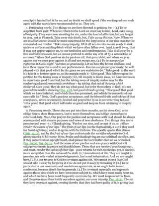 own Spirit has indited it for us; and no doubt we shall speed if the workings of our souls
agree with the words here recommended to us. They are,
1. Petitioning words. Two things we are here directed to petition for: - (1.) To be
acquitted from guilt. When we return to the Lord we must say to him, Lord, take away
all iniquity. They were now smarting for sin, under the load of affliction, but are taught
to pray, not as Pharaoh, Take away this death, but, Take away this sin. Note, When we
are in affliction we should be more concerned for the forgiveness of our sins than for the
removal of our trouble. “Take away iniquity, lift it off as a burden we are ready to sink
under or as the stumbling-block which we have often fallen over. Lord, take it away, that
it may not appear against us, to our confusion and condemnation. Take it all away by a
free and full remission, for we cannot pretend to strike any of it off by a satisfaction of
our own.” When God pardons sin he pardons all, that great debt; and when we pray
against sin we must pray against it all and not except any. (2.) To be accepted as
righteous in God's sight: “Receive us graciously. Let us have thy favour and love, and
have thou respect to us and to our performances. Receive our prayer graciously; be well
pleased with that good which by thy grace we are enabled to do.” Take good (so the word
is); take it to bestow upon us, so the margin reads it - Give good. This follows upon the
petition for the taking away of iniquity; for, till iniquity is taken away, we have no reason
to expect any good from God, but the taking away of iniquity makes way for the
conferring of good removendo prohibens - by taking that out of the way which
hindered. Give good; they do not say what good, but refer themselves to God; it is not
good of the world's showing (Psa_4:6), but good of God's giving. “Give good, that good
which we have forfeited, and which thou has promised, and which the necessity of our
case calls for.” Note, God's gracious acceptance, and the blessed fruits and tokens of that
acceptance, are to be earnestly desired and prayed for by us in our returning to God.
“Give good, that good which will make us good and keep us from returning to iniquity
again.”
2. Promising words. These also are put into their mouths, not to move God, or to
oblige him to show them mercy, but to move themselves, and oblige themselves to
returns of duty. Note, Our prayers for pardon and acceptance with God should be always
accompanied with sincere purposes and vows of new obedience. Two things they are to
promise and vow: - (1.) Thanksgiving. “Pardon our sins, and accept of us, so will we
render the calves of our lips.” The fruit of our lips (so the Septuagint), a word they used
for burnt-offerings, and so it agrees with the Hebrew. The apostle quotes this phrase
(Heb_13:15), and by the fruit of our lips understands the sacrifice of praise to God,
giving thanks to his name. Note, Praise and thanksgiving are our spiritual sacrifice, and,
if they come from an upright heart, shall please the Lord better than an ox or bullock,
Psa_69:30, Psa_69:32. And the sense of our pardon and acceptance with God will
enlarge our hearts in praise and thankfulness. Those that are received graciously may,
and must, render the calves of their lips - poor returns for rich receivings, yet, if sincere,
more acceptable than the calves of the stall. (2.) Amendment of life. They are taught to
promise, not only verbal acknowledgements, but a real reformation. And we are taught
here, [1.] In our returns to God to covenant against sin. We cannot expect that God
should take it away by forgiving it if we do not put it away by forsaking it. [2.] To be
particular in our covenants and resolutions against sin, as we ought to be in our
confession, because deceit lies in generals. [3.] To covenant especially and expressly
against those sins which we have been most subject to, which have most easily beset us,
and which we have been most frequently overcome by. We must keep ourselves from,
and therefore must thus fortify ourselves against, our own iniquity, Psa_18:23. The sin
they here covenant against, owning thereby that they had been guilty of it, is giving that
 