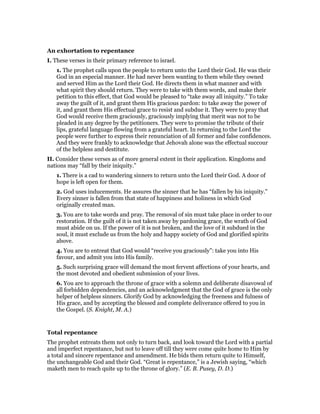 An exhortation to repentance
I. These verses in their primary reference to israel.
1. The prophet calls upon the people to return unto the Lord their God. He was their
God in an especial manner. He had never been wanting to them while they owned
and served Him as the Lord their God. He directs them in what manner and with
what spirit they should return. They were to take with them words, and make their
petition to this effect, that God would be pleased to “take away all iniquity.” To take
away the guilt of it, and grant them His gracious pardon: to take away the power of
it, and grant them His effectual grace to resist and subdue it. They were to pray that
God would receive them graciously, graciously implying that merit was not to be
pleaded in any degree by the petitioners. They were to promise the tribute of their
lips, grateful language flowing from a grateful heart. In returning to the Lord the
people were further to express their renunciation of all former and false confidences.
And they were frankly to acknowledge that Jehovah alone was the effectual succour
of the helpless and destitute.
II. Consider these verses as of more general extent in their application. Kingdoms and
nations may “fall by their iniquity.”
1. There is a cad to wandering sinners to return unto the Lord their God. A door of
hope is left open for them.
2. God uses inducements. He assures the sinner that he has “fallen by his iniquity.”
Every sinner is fallen from that state of happiness and holiness in which God
originally created man.
3. You are to take words and pray. The removal of sin must take place in order to our
restoration. If the guilt of it is not taken away by pardoning grace, the wrath of God
must abide on us. If the power of it is not broken, and the love of it subdued in the
soul, it must exclude us from the holy and happy society of God and glorified spirits
above.
4. You are to entreat that God would “receive you graciously”: take you into His
favour, and admit you into His family.
5. Such surprising grace will demand the most fervent affections of your hearts, and
the most devoted and obedient submission of your lives.
6. You are to approach the throne of grace with a solemn and deliberate disavowal of
all forbidden dependencies, and an acknowledgment that the God of grace is the only
helper of helpless sinners. Glorify God by acknowledging the freeness and fulness of
His grace, and by accepting the blessed and complete deliverance offered to you in
the Gospel. (S. Knight, M. A.)
Total repentance
The prophet entreats them not only to turn back, and look toward the Lord with a partial
and imperfect repentance, but not to leave off till they were come quite home to Him by
a total and sincere repentance and amendment. He bids them return quite to Himself,
the unchangeable God and their God. “Great is repentance,” is a Jewish saying, “which
maketh men to reach quite up to the throne of glory.” (E. B. Pusey, D. D.)
 