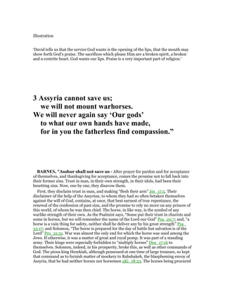 Illustration
‘David tells us that the service God wants is the opening of the lips, that the mouth may
show forth God’s praise. The sacrifices which please Him are a broken spirit, a broken
and a contrite heart. God wants our lips. Praise is a very important part of religion.’
3 Assyria cannot save us;
we will not mount warhorses.
We will never again say ‘Our gods’
to what our own hands have made,
for in you the fatherless find compassion.”
BAR ES, "Asshur shall not save us - After prayer for pardon and for acceptance
of themselves, and thanksgiving for acceptance, comes the promise not to fall back into
their former sins. Trust in man, in their own strength, in their idols, had been their
besetting sins. Now, one by one, they disavow them.
First, they disclaim trust in man, and making “flesh their arm” Jer_17:5. Their
disclaimer of the help of the Assyrian, to whom they had so often betaken themselves
against the will of God, contains, at once, that best earnest of true repentance, the
renewal of the confession of past sins, and the promise to rely no more on any princes of
this world, of whom he was then chief. The horse, in like way, is the symbol of any
warlike strength of their own. As the Psalmist says, “Some put their trust in chariots and
some in horses, but we will remember the name of the Lord our God” Psa_20:7; and, “a
horse is a vain thing for safety, neither shall he deliver any by his great strength” Psa_
33:17; and Solomon, “The horse is prepared for the day of battle but salvation is of the
Lord” Pro_21:31. War was almost the only end for which the horse was used among the
Jews. If otherwise, it was a matter of great and royal pomp. It was part of a standing
army. Their kings were especially forbidden to “multiply horses” Deu_17:16 to
themselves. Solomon, indeed, in his prosperity, broke this, as well as other commands of
God. The pious king Hezekiah, although possessed at one time of large treasure, so kept
that command as to furnish matter of mockery to Rabshakeh, the blaspheming envoy of
Assyria, that he had neither horses nor horsemen 2Ki_18:23. The horses being procured
 