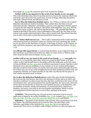 from Egypt 1Ki_10:28, the commerce gave fresh occasion for idolatry.
Neither will we say anymore to the work of our hands, ye are our gods -
This is the third disavowal. Since it was folly and sin to trust in the creatures which God
had made, apart from God, how much more, to trust in things which they themselves
had made, instead of God, and offensive to God!
For in Thee the fatherless findeth mercy - (or, O Thou, in whom). He is indeed
fatherless who hath not God for his Father. They confess then, that they were and
deserved to be thus “fatherless” and helpless, a prey to every oppressor; but they appeal
to God by the title which He had taken, “the Father of the fatherless” Psa_68:5, that He
would have mercy on them, who had no help but in Him. : “We promise this, they say,
hoping in the help of Thy mercy, since it belongeth to Thee and is for Thy Glory to have
mercy on the people which believeth in Thee, and to stretch forth Thine Hand, that they
may be able to leave their wonted ills and amend their former ways.”
GILL, "Ashur shall not save us,.... This is still a continuation of the words repenting
and returning Israel are directed to make use of before the Lord, declaring they would
not do any more as they had done; to Assyria, or the kings of Assyria, as the Targum, for
help, and desire assistance, and expect deliverance and salvation from thence; see Hos_
5:13;
we will not ride upon horses; to seek for help elsewhere; or go to Egypt for them, as
they had done; or put their trust in them for safety, in a time of war; or think to make
their escape by them when in danger; see Psa_20:8;
neither will we say any more to the work of our hands, ye are our gods; that
is, say so to, or concerning, their idols, which were made by their hands, or by their
orders, as they had formerly done to the golden calf in the wilderness, and to the calves
at Dan and Bethel; see Exo_32:4; now, by all these expressions is meant, that they would
determine not to put any confidence in any creature, or in any creature performance;
that they would not trust in their own merits, but in the mercy of God through Christ for
the of their sins; nor in any works of righteousness for their justification before God, and
acceptance with him; nor expect salvation in any other way than by the free grace of
God, and his abundant mercy in Christ:
for in thee the fatherless findeth mercy; and in thee only; hereby declaring that
the Lord was the only Saviour; that there was salvation in Christ, and in no other; and
that they would have no other saviour but him; that they would look to the mercy of God
proclaimed in him, and communicated from and through him, the mercy seat, and to his
mercy alone for eternal life; in whom the most destitute persons, as the fatherless, who
are destitute of friends, of help and assistance, of counsel and advice, find favour,
kindness, and mercy, even such as are most hopeless and helpless; which is a great
encouragement to look to the Lord, to trust in him, and hope in his mercy
JAMISO , "Three besetting sins of Israel are here renounced, trust in Assyria,
application to Egypt for its cavalry (forbidden, Deu_17:16; compare Hos_7:11; Hos_11:5;
Hos_12:1; 2Ki_17:4; Psa_33:17; Isa_30:2, Isa_30:16; Isa_31:1), and idolatry.
fatherless — descriptive of the destitute state of Israel, when severed from God, their
true Father. We shall henceforth trust in none but Thee, the only Father of the
fatherless, and Helper of the destitute (Psa_10:14; Psa_68:5); our nation has
experienced Thee such in our helpless state in Egypt, and now in a like state again our
 