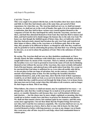 only hope is Thy goodness.
CALVI , "Verse 3
This verse ought to be joined with the last, as the Israelites show here more clearly
and fully in what they had sinned, and, at the same time, give proof of their
repentance; for when they say, The Assyrian shall not save us, we shall not mount
on horses, we shall not say to the work of hands, Our gods, it is to be understood as
a confession, that they had in these various ways roused against themselves the
vengeance of God; for they had hoped for safety from the Assyrians, ran here and
there, and had thus alienated themselves from God; they had also fled to statues and
idols, and had transferred to dumb images the honour due to the only true God. We
hence see, that though the faithful speak of future time, they yet indirectly confess
that they had grievously sinned, had forsaken the only true God, and transferred
their hopes to others, either to the Assyrians or to fictitious gods. But at the same
time, they promise to be different in future; as though he said, that they would not
only be grateful to God in celebrating his praises, but that their way of living would
be also new, so as not to abuse the goodness of God. This is the substance of what is
here said.
By saying, The Assyrian shall not save us, they doubtless condemned, as I have
already stated, the false confidence with which they were before deluded, when they
sought deliverance by means of the Assyrians. There is, indeed, no doubt, but that
the Israelites were ever wont to pretend to trust in the name of God; but in thinking
themselves lost without the succour of the Assyrians, they most certainly defrauded
God of his just honour, and adorned men with spoils taken from him. For except we
be convinced that God alone is sufficient for us, even when all earthly aids fail us,
we do not place in him our hope of salvation; but, on the contrary, transfer to
mortals what belongs alone to him. For this sacrilege the Israelites therefore
condemn themselves, and, at the same time, show that the fruit of their repentance
would be, to set their minds on God, so as not to be drawn here and there as before,
or to think that they could be preserved through the help of men. Let us hence learn,
that men turn not to God, except when they bid adieu to all creatures, and no longer
fix their hopes on them. This is one thing.
What follows, On a horse we shall not mount, may be explained in two ways; — as
though they said, that they would no longer be so mad as to be proud of their own
power, or consider themselves safe because they were well furnished with horses
and chariots; — but the clause may be more simply explained, as meaning, that they
would not as before wander here and there to procure for themselves auxiliaries;
We shall not then mount a horse, but continue quiet in our country; and this sense
seems more appropriate. I do not then think that the Prophet brings forward any
new idea, but I read the two sentences conjointly, The Assyrian shall not save us, we
shall not then mount on a horse, that is, that we may ride in haste; for they had
wearied themselves before with long journeys: as soon as any danger was at hand,
they went away afar off into Assyria to seek help, when God commanded them to
remain quiet.
 