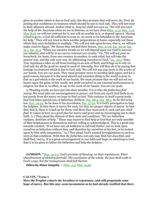 glory to another which is due to God only; this they promise they will never do, First, By
putting that confidence in creatures which should be put in God only. They will not trust
to their alliances abroad: Asshur (that is, Assyria) shall not save us. “We will not court
the help of the Assyrians when we are in distress, as we have done (Hos_5:13; Hos_7:11;
Hos_8:9); we will not contract for it, nor will we confide in it, or depend upon it. Having
a God to go to, a God all-sufficient to trust to, we scorn to be beholden to the Assyrians
for help.” They will not trust to their warlike preparations at home, especially not those
which they were forbidden to multiply: “We will not ride upon horses, that is, we will not
make court to Egypt,” for thence they fetched their horses, Deu_17:16; Isa_30:16; Isa_
31:1, Isa_31:3. “When our enemies invade us we will depend upon our God to succour
our infantry, and will be in no care to remount our cavalry.” Or, “We will not post on
horseback, for haste, from one creature to another, to seek relief, but will take the
nearest way, and the only sure way, by addressing ourselves to God,” Isa_20:5. Note,
True repentance takes us off from trusting to an arm of flesh, and brings us to rely on
God only for all the good we stand in need of. Secondly, Nor will they do it by paying that
homage to creatures which is due to God only. We will not say any more to the works of
our hands, You are our gods. They must promise never to worship idols again, and for a
good reason, because it is the most absurd and senseless thing in the world to pray to
that as a god which is the work of our hands. We must promise that we will not set our
hearts upon the gains of this world, nor pride ourselves in our external performances in
religion, for that is, in effect, to say to the work of our hands, You are our gods.
3. Pleading words are here put into their mouths: For in thee the fatherless find
mercy. We must take our encouragement in prayer, not from any merit God finds in us,
but purely from the mercy we hope to find in God. This contains in itself a great truth,
that God takes special care of fatherless children, Psa_68:4, Psa_68:5. So he did in his
law, Exo_22:22. So he does in his providence, Psa_27:10. It is God's prerogative to help
the helpless. In him there is mercy for such, for they are proper objects of mercy. In him
they find it; there it is laid up for them, and there they must seek it; seek and you shall
find. It comes in here as a good plea for mercy and grace and an encouraging one to their
faith. (1.) They plead the distress of their state and condition: “We are fatherless
orphans, destitute of help.” Those may expect to find help in God that are truly sensible
of their helplessness in themselves and are willing to acknowledge it. This is a good step
towards comfort. “If we have not yet boldness to call God Father, yet we look upon
ourselves as fatherless without him, and therefore lay ourselves at his feet, to be looked
upon by him with compassion.” (2.) They plead God's wonted lovingkindness to such as
were in that condition: With thee the fatherless not only may find, but does find, and
shall find, mercy. It is a great encouragement to our faith and hope, in returning to God,
that it is his glory to father the fatherless and help the helpless.
JAMISO , "Hos_14:1-9. God’s promise of blessing, on their repentance: Their
abandonment of idolatry foretold: The conclusion of the whole, the just shall walk in
God’s ways, but the transgressor shall fall therein.
fallen by thine iniquity — (Hos_5:5; Hos_13:9).
CALVI , "Verse 1
Here the Prophet exhorts the Israelites to repentance, and still propounds some
hope of mercy. But this may seem inconsistent as he had already testified that there
 
