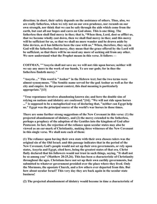direction; in short, their safety depends on the assistance of others. Thus, also, we
are really fatherless, when we rely not on our own prudence, nor recumb on our
own strength, nor think that we can be safe through the aids which come from the
earth, but cast all our hopes and cares on God alone. This is one thing. The
fatherless then shall find mercy in thee; that is, “When thou, Lord, dost so afflict us,
that we become wholly cast down, then we shall find mercy in thee; and this mercy
will be sufficient for us, so that we shall no more wander and be drawn aside by
false devices, as it has hitherto been the case with us.” When, therefore, they say,in
God will the fatherless find mercy, they mean that the grace offered by the Lord will
be sufficient, so that there will be no need any more of seeking aid from any other.
We now understand what the Prophet means in this verse. It follows —
COFFMA , ""Assyria shall not save us; we will not ride upon horses; neither will
we say any more to the work of our hands, Ye are our gods; for in thee the
fatherless findeth mercy."
"Assyria ..." This word is "Asshur" in the Hebrew text; but the two terms were
almost synonymous. "The Semitic name served for the god Asshur as well as for the
city and empire. In the present context, this dual meaning is particularly
appropriate."[13]
"True repentance involves abandoning known sin; and here the double sins of
relying on nations and idolatry are confessed."[14]; "We will not ride upon horses
..." is supposed to be a metaphorical way of declaring that, "neither can Egypt help
us." Egypt was the principal source of the world's war horses in those times.
There are some further strong suggestions of the ew Covenant in this verse: (1) the
projected abandonment of idolatry, and (2) the mercy extended to the fatherless,
perhaps a prophecy of the adoption of the Gentiles into the kingdom of God after
Pentecost. In fact, the rejection of the reliance upon secular states may also be
viewed as an ear-mark of Christianity, making three witnesses of the ew Covenant
in this single verse. We shall note each of them:
(1) The reliance upon having their own state with their own chosen rulers was the
original sin of the Old Israel; and this passage indicates that in the period of the
ew Covenant, God's people would not set up their own governments, or rely upon
states, Assyria and Egypt, cited here, being the greatest states of that era. Christ
flatly declared that his followers would not trust in such things, saying, "It shall not
be so among you" (Matthew 20:25,26). This has been a characteristic of Christianity
throughout the ages. Christians have not set up their own earthly governments, but
submitted to whatever government presided over the place where they lived. Only
the Mormons, the apostate Church, and a few others ever departed from this. But
how about secular Israel? This very day they are back again in the secular state
business!
(2) The projected abandonment of idolatry would become in time a characteristic of
 