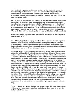 the ew Israel. Paganism has disappeared wherever Christianity is known. o
Christian religion of any name or creed ever sanctioned idolatry; and even the
consecration of sacred images has vanished from the earth wherever true
Christianity abounds. The lapses of the Medieval Church in this particular do not
deny the general truth.
(3) The mercy to the fatherless as a hallmark of the ew Covenant has been fulfilled
in two ways. ever before in the world's history has so much time, money, and
thoughtful care been expended upon behalf of orphan children as by the saints of
God's holy church. But there is likely something else also inherent here. The pre-
Christian Gentiles were "fatherless" as far as their relation to God was concerned;
but they were adopted "in Christ Jesus." Paul wrote to a Gentile church, saying,
"Ye received the Spirit of adoption, whereby we cry, Abba, Father" (Romans 8:15).
Could there remain any doubt of the pertinence of this chapter to "the kingdom of
heaven in Christ"?
ELLICOTT, "(3) The three crying sins of Israel are here recounted: (1) Expected
salvation from Assyria; (2) dependence on the world-power of Egypt, famed for
war-horses and chariots; (3) ascription of Divine names and homage to wrought
images of the Divine glory. God’s paternal love to the orphan, peculiarly applicable
to Israel now, cast on a cold and fatherless world.
BE SO , "Hosea 14:3. Asshur shall not save us — We will not rely on Assyria for
protection and help. The Israelites frequently sought the alliance of the Assyrians,
and are often reproved by the prophets for so doing. We will not ride upon horses
— We will not implore the help of Egypt, as we did formerly, nor depend on horses
brought thence, or on any of our military preparations. It was chiefly on account of
their cavalry that the Jews and Israelites courted the help of Egypt, having no
cavalry of their own. This is the first part of the people’s repentance. It consists in
their renouncing all dependance on foreign alliances, and on every arm of flesh. The
second is, their renouncing every species of idolatry and image-worship, expressed
in the next clause, either will we say, &c., to the work of our hands, Ye are our
gods — This is often spoken of in the prophets, as an introduction to that state of the
church which is to commence from the time of the conversion of the Jews: see notes
on Hosea 2:17; and Isaiah 1:29. For in thee the fatherless findeth mercy — Thou art
the helper of the weak and friendless; of us, who are unable to help ourselves, and
are exposed to the injuries of others, having none to defend us. Observe, reader,
God never fails to be the helper of all that are destitute of strength in themselves,
and destitute of help from others: and who, being sensible of their helpless
condition, look for it from God, who hath sufficient power, mercy, and wisdom to
help.
TRAPP, "Hosea 14:3 Asshur shall not save us; we will not ride upon horses: neither
will we say any more to the work of our hands, [Ye are] our gods: for in thee the
fatherless findeth mercy.
 