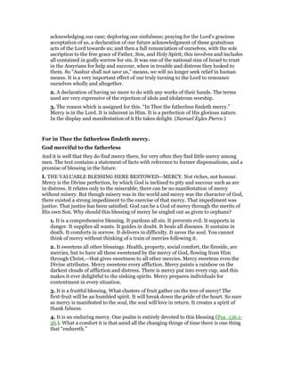 acknowledging our case; deploring our sinfulness; praying for the Lord’s gracious
acceptation of us, a declaration of our future acknowledgment of these gratuitous
acts of the Lord towards us; and then a full renunciation of ourselves, with the sole
ascription to the free grace of Father, Son, and Holy Spirit; this involves and includes
all contained in godly sorrow for sin. It was one of the national sins of Israel to trust
in the Assyrians for help and succour, when in trouble and distress they looked to
them. So “Asshur shall not save us,” means, we will no longer seek relief in human
means. It is a very important effect of our truly turning to the Lord to renounce
ourselves wholly and altogether.
2. A declaration of having no more to do with any works of their hands. The terms
used are very expressive of the rejection of idols and idolatrous worship.
3. The reason which is assigned for this. “In Thee the fatherless findeth mercy.”
Mercy is in the Lord. It is inherent in Him. It is a perfection of His glorious nature.
In the display and manifestation of it He takes delight. (Samuel Eyles Pierce.)
For in Thee the fatherless findeth mercy.
God merciful to the fatherless
And it is well that they do find mercy there, for very often they find little mercy among
men. The text contains a statement of facts with reference to former dispensations, and a
promise of blessing in the future.
I. THE VALUABLE BLESSING HERE BESTOWED—MERCY. Not riches, not honour.
Mercy is the Divine perfection, by which God is inclined to pity and succour such as are
in distress. It relates only to the miserable; there can be no manifestation of mercy
without misery. But though misery was in the world and mercy was the character of God,
there existed a strong impediment to the exercise of that mercy. That impediment was
justice. That justice has been satisfied. God can be a God of mercy through the merits of
His own Son. Why should this blessing of mercy be singled out as given to orphans?
1. It is a comprehensive blessing. It pardons all sin. It prevents evil. It supports in
danger. It supplies all wants. It guides in doubt. It heals all diseases. It sustains in
death. It comforts in sorrow. It delivers in difficulty. It saves the soul. You cannot
think of mercy without thinking of a train of mercies following it.
2. It sweetens all other blessings. Health, property, social comfort, the fireside, are
mercies, but to have all these sweetened by the mercy of God, flowing from Him
through Christ,—that gives sweetness to all other mercies. Mercy sweetens even the
Divine attributes. Mercy sweetens every affliction. Mercy paints a rainbow on the
darkest clouds of affliction and distress. There is mercy put into every cup, and this
makes it ever delightful to the sinking spirits. Mercy prepares individuals for
contentment in every situation.
3. It is a fruitful blessing. What clusters of fruit gather on the tree of mercy! The
first-fruit will be an humbled spirit. It will break down the pride of the heart. So sure
as mercy is manifested to the soul, the soul will love in return. It creates a spirit of
thank fulness.
4. It is an enduring mercy. One psalm is entirely devoted to this blessing (Psa_136:1-
26.). What a comfort it is that amid all the changing things of time there is one thing
that “endureth.”
 