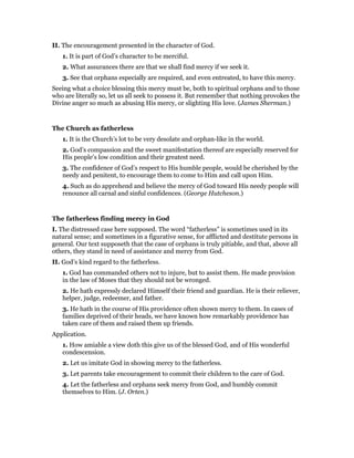 II. The encouragement presented in the character of God.
1. It is part of God’s character to be merciful.
2. What assurances there are that we shall find mercy if we seek it.
3. See that orphans especially are required, and even entreated, to have this mercy.
Seeing what a choice blessing this mercy must be, both to spiritual orphans and to those
who are literally so, let us all seek to possess it. But remember that nothing provokes the
Divine anger so much as abusing His mercy, or slighting His love. (James Sherman.)
The Church as fatherless
1. It is the Church’s lot to be very desolate and orphan-like in the world.
2. God’s compassion and the sweet manifestation thereof are especially reserved for
His people’s low condition and their greatest need.
3. The confidence of God’s respect to His humble people, would be cherished by the
needy and penitent, to encourage them to come to Him and call upon Him.
4. Such as do apprehend and believe the mercy of God toward His needy people will
renounce all carnal and sinful confidences. (George Hutcheson.)
The fatherless finding mercy in God
I. The distressed case here supposed. The word “fatherless” is sometimes used in its
natural sense; and sometimes in a figurative sense, for afflicted and destitute persons in
general. Our text supposeth that the case of orphans is truly pitiable, and that, above all
others, they stand in need of assistance and mercy from God.
II. God’s kind regard to the fatherless.
1. God has commanded others not to injure, but to assist them. He made provision
in the law of Moses that they should not be wronged.
2. He hath expressly declared Himself their friend and guardian. He is their reliever,
helper, judge, redeemer, and father.
3. He hath in the course of His providence often shown mercy to them. In cases of
families deprived of their heads, we have known how remarkably providence has
taken care of them and raised them up friends.
Application.
1. How amiable a view doth this give us of the blessed God, and of His wonderful
condescension.
2. Let us imitate God in showing mercy to the fatherless.
3. Let parents take encouragement to commit their children to the care of God.
4. Let the fatherless and orphans seek mercy from God, and humbly commit
themselves to Him. (J. Orten.)
 