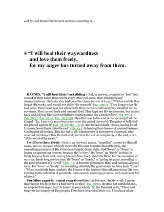 and by God himself in the next section, consisting of—
4 “I will heal their waywardness
and love them freely,
for my anger has turned away from them.
BAR ES, "I will heal their backsliding - God, in answer, promises to “heal” that
wound of their souls, from where every other evil came, their fickleness and
unsteadfastness. Hitherto, this had been the characteristic of Israel. “Within a while they
forgat His works, and would not abide His counsels” Psa_106:13. “They forgat what He
had done. Their heart was not whole with Him; neither continued they steadfast in His
covenant. They turned back and tempted God. They kept not His testimonies, but turned
back and fell way like their forefathers, starting aside like a broken bow” Psa_78:12,
Psa_78:37, Psa_78:42, Psa_78:57-58. Steadfastness to the end is the special gift of the
Gospel. “Lo, I am with you alway, even unto the end of the world. The gates of hell shall
not prevail against it” Mat_28:20; Mat_16:18. And to individuals, “Jesus, having loved
His own, loved them unto the end” Joh_13:1. In healing that disease of unsteadfastness,
God healed all besides. This He did to all, wheresoever or howsoever dispersed, who
received the Gospel; this He doth still; and this He will do completely in the end, when
“all Israel shall be saved.”
I will love them freely - that is, as the word means, “impelled” thereto by Himself
alone, and so, (as used of God) moved by His own Essential Bountifulness, the
exceedling greatness of His Goodness, largely, bountifully. God “loves” us “freely” in
loving us against our deserts, because He “is love;” He “loves” us “freely” in that He
freely became Man, and, having become Man freely shed His Blood for the remission of
our sins, freely forgave our sins; He “loves” us “freely,” in “giving us grace, according to
the good pleasure of His will” Eph_1:5, to become pleasing to Him, and causing all good
in us; He “loves” us “freely,” in rewarding infinitely the good which we have from “Him.”
: “More manifestly here speaketh the Person of the Saviour Himself, promising His own
Coming to the salvation of penitents, with sweetly sounding promise, with sweetness full
of grace.”
For Mine anger is turned away from him - As He says, “In My wrath I smote
thee; but in My favor have I had mercy on thee” Isa_60:10. He doth not withhold only,
or suspend His anger, but He taketh it away wholly. So the Psalmist saith, “Thou hast
forgiven the iniquity of Thy people; Thou hast covered all their sin; Thou hast taken
 