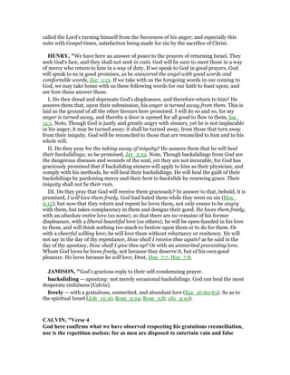 called the Lord's turning himself from the fierceness of his anger; and especially this
suits with Gospel times, satisfaction being made for sin by the sacrifice of Christ.
HE RY, "We have here an answer of peace to the prayers of returning Israel. They
seek God's face, and they shall not seek in vain. God will be sure to meet those in a way
of mercy who return to him in a way of duty. If we speak to God in good prayers, God
will speak to us in good promises, as he answered the angel with good words and
comfortable words, Zec_1:13. If we take with us the foregoing words in our coming to
God, we may take home with us these following words for our faith to feast upon; and
see how these answer those.
I. Do they dread and deprecate God's displeasure, and therefore return to him? He
assures them that, upon their submission, his anger is turned away from them. This is
laid as the ground of all the other favours here promised. I will do so and so, for my
anger is turned away, and thereby a door is opened for all good to flow to them, Isa_
12:1. Note, Though God is justly and greatly angry with sinners, yet he is not implacable
in his anger; it may be turned away; it shall be turned away, from those that turn away
from their iniquity. God will be reconciled to those that are reconciled to him and to his
whole will.
II. Do they pray for the taking away of iniquity? He assures them that he will heal
their backslidings; so he promised, Jer_3:22. Note, Though backslidings from God are
the dangerous diseases and wounds of the soul, yet they are not incurable, for God has
graciously promised that if backsliding sinners will apply to him as their physician, and
comply with his methods, he will heal their backslidings. He will heal the guilt of their
backslidings by pardoning mercy and their bent to backslide by renewing grace. Their
iniquity shall not be their ruin.
III. Do they pray that God will receive them graciously? In answer to that, behold, it is
promised, I will love them freely. God had hated them while they went on sin (Hos_
9:15); but now that they return and repent he loves them, not only ceases to be angry
with them, but takes complacency in them and designs their good. He loves them freely,
with an absolute entire love (so some), so that there are no remains of his former
displeasure, with a liberal bountiful love (so others); he will be open-handed in his love
to them, and will think nothing too much to bestow upon them or to do for them. Or
with a cheerful willing love; he will love them without reluctancy or renitency. He will
not say in the day of thy repentance, How shall I receive thee again? as he said in the
day of thy apostasy, How shall I give thee up? Or with an unmerited preventing love.
Whom God loves he loves freely, not because they deserve it, but of his own good
pleasure. He loves because he will love, Deut, Hos_7:7, Hos_7:8.
JAMISO , "God’s gracious reply to their self-condemning prayer.
backsliding — apostasy: not merely occasional backslidings. God can heal the most
desperate sinfulness [Calvin].
freely — with a gratuitous, unmerited, and abundant love (Eze_16:60-63). So as to
the spiritual Israel (Joh_15:16; Rom_3:24; Rom_5:8; 1Jo_4:10).
CALVI , "Verse 4
God here confirms what we have observed respecting his gratuitous reconciliation,
nor is the repetition useless; for as men are disposed to entertain vain and false
 