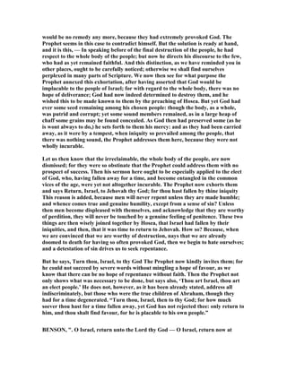 would be no remedy any more, because they had extremely provoked God. The
Prophet seems in this case to contradict himself. But the solution is ready at hand,
and it is this, — In speaking before of the final destruction of the people, he had
respect to the whole body of the people; but now he directs his discourse to the few,
who had as yet remained faithful. And this distinction, as we have reminded you in
other places, ought to be carefully noticed; otherwise we shall find ourselves
perplexed in many parts of Scripture. We now then see for what purpose the
Prophet annexed this exhortation, after having asserted that God would be
implacable to the people of Israel; for with regard to the whole body, there was no
hope of deliverance; God had now indeed determined to destroy them, and he
wished this to be made known to them by the preaching of Hosea. But yet God had
ever some seed remaining among his chosen people: though the body, as a whole,
was putrid and corrupt; yet some sound members remained, as in a large heap of
chaff some grains may be found concealed. As God then had preserved some (as he
is wont always to do,) he sets forth to them his mercy: and as they had been carried
away, as it were by a tempest, when iniquity so prevailed among the people, that
there was nothing sound, the Prophet addresses them here, because they were not
wholly incurable.
Let us then know that the irreclaimable, the whole body of the people, are now
dismissed; for they were so obstinate that the Prophet could address them with no
prospect of success. Then his sermon here ought to be especially applied to the elect
of God, who, having fallen away for a time, and become entangled in the common
vices of the age, were yet not altogether incurable. The Prophet now exhorts them
and says Return, Israel, to Jehovah thy God; for thou hast fallen by thine iniquity
This reason is added, because men will never repent unless they are made humble;
and whence comes true and genuine humility, except from a sense of sin? Unless
then men become displeased with themselves, and acknowledge that they are worthy
of perdition, they will never be touched by a genuine feeling of penitence. These two
things are then wisely joined together by Hosea, that Israel had fallen by their
iniquities, and then, that it was time to return to Jehovah. How so? Because, when
we are convinced that we are worthy of destruction, nays that we are already
doomed to death for having so often provoked God, then we begin to hate ourselves;
and a detestation of sin drives us to seek repentance.
But he says, Turn thou, Israel, to thy God The Prophet now kindly invites them; for
he could not succeed by severe words without mingling a hope of favour, as we
know that there can be no hope of repentance without faith. Then the Prophet not
only shows what was necessary to be done, but says also, ‘Thou art Israel, thou art
an elect people.’ He does not, however, as it has been already stated, address all
indiscriminately, but those who were the true children of Abraham, though they
had for a time degenerated. “Turn thou, Israel, then to thy God; for how much
soever thou hast for a time fallen away, yet God has not rejected thee: only return to
him, and thou shalt find favour, for he is placable to his own people.”
BE SO , ". O Israel, return unto the Lord thy God — O Israel, return now at
 
