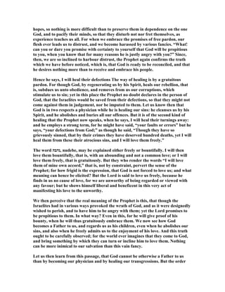 hopes, so nothing is more difficult than to preserve them in dependence on the one
God, and to pacify their minds, so that they disturb not nor fret themselves, as
experience teaches us all. For when we embrace the promises of free pardon, our
flesh ever leads us to distrust, and we become harassed by various fancies. “What!
can you or dare you promise with certainty to yourself that God will be propitious
to you, when you know that for many reasons he is justly angry with you?” Since,
then, we are so inclined to harbour distrust, the Prophet again confirms the truth
which we have before noticed, which is, that God is ready to be reconciled, and that
he desires nothing more than to receive and embrace his people.
Hence he says, I will heal their defections The way of healing is by a gratuitous
pardon. For though God, by regenerating us by his Spirit, heals our rebellion, that
is, subdues us unto obedience, and removes from us our corruptions, which
stimulate us to sin; yet in this place the Prophet no doubt declares in the person of
God, that the Israelites would be saved from their defections, so that they might not
come against them in judgement, nor be imputed to them. Let us know then that
God is in two respects a physician while he is healing our sins: he cleanses us by his
Spirit, and he abolishes and buries all our offences. But it is of the second kind of
healing that the Prophet now speaks, when he says, I will heal their turnings away:
and he employs a strong term, for he might have said, “your faults or errors” but he
says, “your defections from God;” as though he said, “Though they have so
grievously sinned, that by their crimes they have deserved hundred deaths, yet I will
heal them from these their atrocious sins, and I will love them freely.”
The word ‫,נדבה‬ nudebe, may be explained either freely or bountifully. I will then
love them bountifully, that is, with an abounding and not a common love; or I will
love them freely, that is gratuitously. But they who render the words “I will love
them of mine own accord,” that is, not by constraint, pervert the sense of the
Prophet; for how frigid is the expression, that God is not forced to love us; and what
meaning can hence be elicited? But the Lord is said to love us freely, because he
finds in us no cause of love, for we are unworthy of being regarded or viewed with
any favour; but he shows himself liberal and beneficent in this very act of
manifesting his love to the unworthy.
We then perceive that the real meaning of the Prophet is this, that though the
Israelites had in various ways provoked the wrath of God, and as it were designedly
wished to perish, and to have him to be angry with them; yet the Lord promises to
be propitious to them. In what way? Even in this, for he will give proof of his
bounty, when he will thus gratuitously embrace them. We now see how God
becomes a Father to us, and regards us as his children, even when he abolishes our
sins, and also when he freely admits us to the enjoyment of his love. And this truth
ought to be carefully observed; for the world ever imagines that they come to God,
and bring something by which they can turn or incline him to love them. othing
can be more inimical to our salvation than this vain fancy.
Let us then learn from this passage, that God cannot be otherwise a Father to us
than by becoming our physician and by healing our transgressions. But the order
 