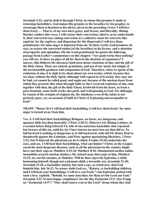 Jeremiah 3:22; and he doth it through Christ, in whom this promise is made to
returning backsliders. God makes this promise to the Israelites by his prophet, to
encourage them to hearken to his advice, given in the preceding verses. I will love
them freely — That is, of my own mere grace, and favour, and liberality. Bishop
Horsley renders this verse, I will restore their conversion; (that is, as he understands
it, their converted race, taking conversion as a collective noun for converts; like
captivity for the captives; and dispersion for the dispersed;) I will love them
gratuitously; for mine anger is departed from me. In these words, God promises, he
says, to restore the converted nation [of the Israelites] to his favour, and a situation
of prosperity and splendour. On the word gratuitously he quotes the following
passage from Luther’s commentary on this chapter: “Are good works then nothing?
you will say. Is there no place at all for them in the doctrine of repentance? I
answer, that hitherto the discourse hath been about remission of sins, and the gift of
the Holy Ghost. These are entirely gratuitous, and not of our merit, but simply of
the inexhaustible goodness and compassion of God. Therefore, when we speak of the
remission of sins, it is right to be silent about our own works; which, because they
are done without the Holy Spirit, although with regard to civil society they may not
be bad, yet cannot be called good, and ought not, because of the unclean heart from
which they proceed. But when through faith we have received remission of sins, and,
together with that, the gift of the Holy Ghost, forthwith from the heart, as from a
pure fountain, come forth works also good, and well-pleasing to God. For although,
by reason of the remains of original sin, the obedience even of the saints is not
perfectly pure, yet, on account of faith in Christ, it is pleasing and acceptable to
God.”
TRAPP, "Hosea 14:4 I will heal their backsliding, I will love them freely: for mine
anger is turned away from him.
Ver. 4. I will heal their backslidings] Relapses, we know, are dangerous, and
apostasy little less than incurable, 2 Peter 2:20-21, Hebrews 6:6. Bishop Latimer, in
a sermon before King Edward VI, tells of one notorious backslider that repented;
but beware of this sin, saith he, for I have known no more but one that did so. To
fall forward is nothing so dangerous as to fall backward, with old Eli. Hence Paul so
thundereth against the Galatians, and Peter against apostatizing libertines, 2 Peter
2:22; but if Jehovah the physician (as he is called, Exodus 15:26) undertake the
cure, and say, I will heal their backslidings, what can hinder? Christ, in the Gospel,
cured the most desperate diseases; such as all the physicians in the country might
have cast their caps at, Matthew 4:23-24; Matthew 8:16. Omnipotenti medico nullus
insanabilis occurrit morbus (Isidor.). He refused none that came to him, Matthew
12:15, no, not his enemies, as Malchus. Will he then reject his Ephraim, a child,
bemoaning himself, though not a pleasant child, a towardly son, Jeremiah 31:18;
Jeremiah 31:20, a backslider indeed, but such a one, as crieth now, that God
bindeth him, Job 36:13. o sooner doth God cry, "Return, ye backsliding children,
and I will heal your backslidings, I will love you freely"; but Ephraim, melted with
such a love, replieth, "Behold, we come unto thee; for thou art the Lord our God,"
Jeremiah 3:22. O most happy compliance! See the like Zechariah 13:9. {See Trapp
on "Zechariah 13:9"} "They shall return even to the Lord" (from whom they had
 