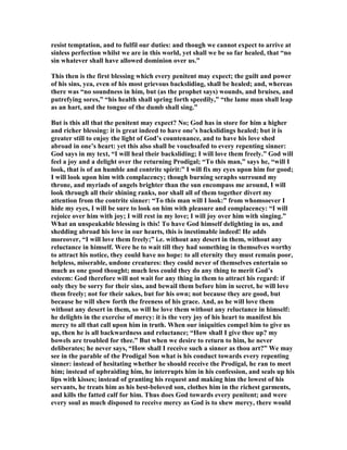 resist temptation, and to fulfil our duties: and though we cannot expect to arrive at
sinless perfection whilst we are in this world, yet shall we be so far healed, that “no
sin whatever shall have allowed dominion over us.”
This then is the first blessing which every penitent may expect; the guilt and power
of his sins, yea, even of his most grievous backsliding, shall be healed; and, whereas
there was “no soundness in him, but (as the prophet says) wounds, and bruises, and
putrefying sores,” “his health shall spring forth speedily,” “the lame man shall leap
as an hart, and the tongue of the dumb shall sing.”
But is this all that the penitent may expect? o; God has in store for him a higher
and richer blessing: it is great indeed to have one’s backslidings healed; but it is
greater still to enjoy the light of God’s countenance, and to have his love shed
abroad in one’s heart: yet this also shall be vouchsafed to every repenting sinner:
God says in my text, “I will heal their backsliding; I will love them freely.” God will
feel a joy and a delight over the returning Prodigal; “To this man,” says he, “will I
look, that is of an humble and contrite spirit:” I will fix my eyes upon him for good;
I will look upon him with complacency; though burning seraphs surround my
throne, and myriads of angels brighter than the sun encompass me around, I will
look through all their shining ranks, nor shall all of them together divert my
attention from the contrite sinner: “To this man will I look:” from whomsoever I
hide my eyes, I will be sure to look on him with pleasure and complacency: “I will
rejoice over him with joy; I will rest in my love; I will joy over him with singing.”
What an unspeakable blessing is this! To have God himself delighting in us, and
shedding abroad his love in our hearts, this is inestimable indeed! He adds
moreover, “I will love them freely;” i.e. without any desert in them, without any
reluctance in himself. Were he to wait till they had something in themselves worthy
to attract his notice, they could have no hope: to all eternity they must remain poor,
helpless, miserable, undone creatures: they could never of themselves entertain so
much as one good thought; much less could they do any thing to merit God’s
esteem: God therefore will not wait for any thing in them to attract his regard: if
only they be sorry for their sins, and bewail them before him in secret, he will love
them freely; not for their sakes, but for his own; not because they are good, but
because he will shew forth the freeness of his grace. And, as he will love them
without any desert in them, so will he love them without any reluctance in himself:
he delights in the exercise of mercy: it is the very joy of his heart to manifest his
mercy to all that call upon him in truth. When our iniquities compel him to give us
up, then he is all backwardness and reluctance; “How shall I give thee up? my
bowels are troubled for thee.” But when we desire to return to him, he never
deliberates; he never says, “How shall I receive such a sinner as thou art?” We may
see in the parable of the Prodigal Son what is his conduct towards every repenting
sinner: instead of hesitating whether he should receive the Prodigal, he ran to meet
him; instead of upbraiding him, he interrupts him in his confession, and seals up his
lips with kisses; instead of granting his request and making him the lowest of his
servants, he treats him as his best-beloved son, clothes him in the richest garments,
and kills the fatted calf for him. Thus does God towards every penitent; and were
every soul as much disposed to receive mercy as God is to shew mercy, there would
 