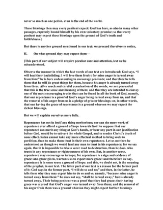 never so much as one perish, even to the end of the world.
These blessings then may every penitent expect: God has here, as also in many other
passages, expressly bound himself by his own voluntary promise; so that every
penitent may expect these blessings upon the ground of God’s truth and
faithfulness.]
But there is another ground mentioned in our text: we proceed therefore to notice,
II. On what ground they may expect them—
[This part of our subject will require peculiar care and attention, lest we be
misunderstood.
Observe the manner in which the last words of our text are introduced: God says, “I
will heal their backsliding; I will love them freely: for mine anger is turned away
from him:” he is here endeavouring to encourage penitents; and therefore he tells
them that he will do great things for them, because his anger is already turned away
from them. After much and careful examination of the words, we are persuaded
that this is the true sense and meaning of them; and that they are intended to convey
one of the most encouraging truths that can be found in all the book of God, namely,
that our repentance is a proof of God’s anger being turned away from us, and that
the removal of his anger from us is a pledge of greater blessings; or, in other words,
that our having the grace of repentance is a ground whereon we may expect the
richest blessings.
But we will explain ourselves more fully.
Repentance has not in itself any thing meritorious; nor can the mere work of
repentance ever afford a ground of hope towards God: to suppose that our
repentance can merit any thing at God’s hands, or bear any part in our justification
before God, would be to subvert the whole Gospel, and to render Christ’s death of
none effect. Satan cannot take any more effectual method to bring souls to
perdition, than to make them trust in their own repentance. Let us not then be
understood as though we would lead any man to trust in his repentance; for we say
again, that it is impossible to take a surer road to destruction, than he does, who
trusts in any repentance or righteousness of his own. But, in another sense,
repentance may encourage us to hope; for repentance is a sign and evidence of
grace; and grace given, warrants us to expect more grace: and therefore we say,
repentance is in some sense a ground of hope: and this, we doubt not, is the meaning
of the prophet, in our text. The latter part of our text is a reason for the former part
of it: God says in the former part, “I will do so and so;” and then, in the latter, he
tells them why they may expect him to do so and so, namely, “because mine anger is
turned away from them:” he does not say, “shall be turned away,” but is already
turned away. Their being penitent was a proof that they had grace; their having
grace was a proof that God’s anger was turned away from them; and the removal of
his anger from them was a ground whereon they might expect further blessings
 