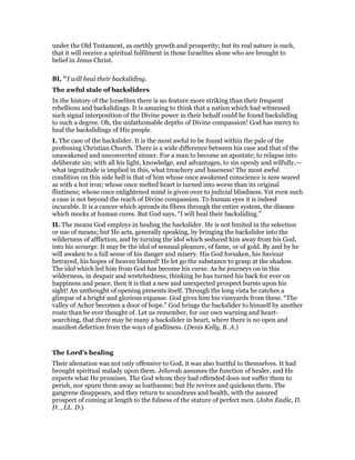 under the Old Testament, as earthly growth and prosperity; but its real nature is such,
that it will receive a spiritual fulfilment in those Israelites alone who are brought to
belief in Jesus Christ.
BI, "I will heal their backsliding.
The awful stale of backsliders
In the history of the Israelites there is no feature more striking than their frequent
rebellions and backslidings. It is amazing to think that a nation which had witnessed
such signal interposition of the Divine power in their behalf could be found backsliding
to such a degree. Oh, the unfathomable depths of Divine compassion! God has mercy to
heal the backslidings of His people.
I. The case of the backslider. It is the most awful to be found within the pale of the
professing Christian Church. There is a wide difference between his case and that of the
unawakened and unconverted sinner. For a man to become an apostate; to relapse into
deliberate sin; with all his light, knowledge, and advantages, to sin openly and wilfully,—
what ingratitude is implied in this, what treachery and baseness! The most awful
condition on this side hell is that of him whose once awakened conscience is now seared
as with a hot iron; whose once melted heart is turned into worse than its original
flintiness; whose once enlightened mind is given over to judicial blindness. Yet even such
a case is not beyond the reach of Divine compassion. To human eyes it is indeed
incurable. It is a cancer which spreads its fibres through the entire system, the disease
which mocks at human cures. But God says, “I will heal their backsliding.”
II. The means God employs in healing the backslider. He is not limited in the selection
or use of means; but He acts, generally speaking, by bringing the backslider into the
wilderness of affliction, and by turning the idol which seduced him away from his God,
into his scourge. It may be the idol of sensual pleasure, of fame, or of gold. By and by he
will awaken to a full sense of his danger and misery. His God forsaken, his Saviour
betrayed, his hopes of heaven blasted! He let go the substance to grasp at the shadow.
The idol which led him from God has become his curse. As he journeys on in this
wilderness, in despair and wretchedness, thinking he has turned his back for ever on
happiness and peace, then it is that a new and unexpected prospect bursts upon his
sight! An unthought of opening presents itself. Through the long vista he catches a
glimpse of a bright and glorious expanse. God gives him his vineyards from these. “The
valley of Achor becomes a door of hope.” God brings the backslider to himself by another
route than he ever thought of. Let us remember, for our own warning and heart-
searching, that there may be many a backslider in heart, where there is no open and
manifest defection from the ways of godliness. (Denis Kelly, B. A.)
The Lord’s healing
Their alienation was not only offensive to God, it was also hurtful to themselves. It had
brought spiritual malady upon them. Jehovah assumes the function of healer, and He
expects what He promises. The God whom they had offended does not suffer them to
perish, nor spurn them away as loathsome; but He revives and quickens them. The
gangrene disappears, and they return to soundness and health, with the assured
prospect of coming at length to the fulness of the stature of perfect men. (John Eadie, D.
D. , LL. D.)
 