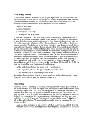 Blacksliding healed
In this verse is set down an answer to that prayer, repentance, and reformation which
the Church made. Where God doth give a spirit of prayer, He will answer. God answers
exactly unto all that is prayed for, beginning first with the ground of all comfort, the
forgiveness of sins. Backsliding is an aggravation of sin. Sins rank thus—
1. Sins of ignorance.
2. Sins of infirmity.
3. Sins against knowledge.
4. Sins against the Holy Ghost.
In that God’s promise is “I will heal,” observe that sin is a wound and a disease. Sin, as
disease, arises either from ourselves, as we have a seminary of them in our own hearts;
or from the infection and contagion of others; or from Satan, who hath society with our
spirits. In regard to its effects, sin is like a disease. Diseases neglected breed death; they
become incurable. This is the end of sin, either to end in a good despair, or in a fruitless,
barren despair. How may we know that we are sick of this sickness and disease of sin? If
the soul be inflamed with revenge and anger, that soul is certainly diseased: the temper
of the soul is according to the passions thereof. If a man cannot relish good diet, then we
count him a sick man; so when a man cannot relish holy discourse, nor the ordinances of
God. A man may know there is a deadly sickness upon the soul, when he is senseless of
his wounds; and senseless of that which passeth from them. A man is desperately soul-
sick when oaths, lies, and deceitful speeches pass from him, and yet he is senseless of
them. Let us know and consider, that no man who lives in sins unrepented of and
uncured is to be envied, be he never so great. Let there be no dallying with sin. God is the
great physician of the soul. Healing implies taking away—
1. The guilt of sin, which is the venom of it, by justification.
2. The rage of sin, which is the spreading of it, by sanctification.
3. The removing of the judgment upon our estate.
Sense of pardon only comes after sight, sense, weariness, and confession of sin. Let us
remember this, lest we deceive our souls. (R. Sibbes, D. D.)
Backsliding
This word imports a departing or a turning away again from God. It is quite contrary, in
the formal nature of it, to faith and repentance, and implies that which the apostle calls a
“repenting of repentance.” For a man, having approved of God’s ways, and entered into
covenant with Him, after this to go from his word, and fling up his bargain, and start
aside like a deceitful bow; of all other dispositions of the soul, this is one of the worst; to
deal with our sins as Israel did with their servants, dismiss them and then take them
again (Jer_34:10-11). It is the sad fruit of an evil and unbelieving heart. Yet God says, “I
will heal their backslidings.” To understand this aright, we are to know that there is a
twofold apostasy.
1. An apostasy arising out of impotency of affection and prevalency of lust, drawing
the heart to look toward the old pleasures thereof again: it is a recidivation or relapse
 