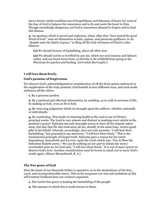 into a former sinful condition out of forgetfulness and falseness of heart, for want of
the fear of God to balance the conscience and to fix and unite the heart to Him.
Though exceedingly dangerous, yet God is sometimes pleased to forgive and to heal
this disease.
2. An apostasy which is proud and malicious, when, after they “have tasted the good
Word of God,” men set themselves to hate, oppose, and persecute godliness, to do
“despite unto the Spirit of grace,” to fling off the holy strictness of Christ’s yoke.
Observe
(1) We should beware of backsliding, above all other sins.
(2) We should not be so terrified by any sin, which our soul mourns and labours
under, and our heart turns from, as thereby to be withheld from going to the
Physician for pardon and healing. (Jeremiah Burroughs.)
I will love them freely.
God’s promise of forgiveness
We observe God’s acknowledgment or consideration of all the three points embraced in
the supplication of the truly penitent. God healeth in four different ways, and each mode
embraces all the others.
1. By a gracious pardon.
2. By a spiritual and effectual reformation, by enabling, us to walk in newness of life,
by making us holy, even as He is holy.
3. By removing judgments which sin brought upon the sufferer, whether nationally
or individually.
4. By comforting. This mode of restoring health to the soul is one of Christ’s
principal works. The Lord is very minute and distinct in marking every article in the
penitent’s prayer. Ephraim not only besought mercy to have all his iniquity taken
away, but also that He who took away all sin, should, at the same time, receive good
gifts in his behalf. Jehovah, accordingly, does not only promise, “I will heal their
backsliding,” but proceeds to say moreover, “I will love them freely.” This is the
fundamental principle of Gospel truth. Ephraim gave a reason for his entire
dependence, henceforth and for ever, upon the Lord, which was, “For in Thee the
fatherless findeth mercy.” We can do nothing on our part to obtain the mercy
vouchsafed unto us; for God said, “I will love them freely.” It is out of man’s power to
deserve God’s love. Another consideration must be borne in mind, not to incur God’s
wrath again. (Moses Margoliouth, B. A.)
The free grace of God
Here the heart of our Heavenly Father is opened to us in the declarations of His free,
royal, and incomprehensible mercy. This as far surpasses our sins and sinfulness as His
self-existent Godhead does our creature capacities.
1. The Lord’s free grace in healing the backsliding of His people.
2. The manner in which this is made known to them.
 