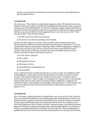 3. The way and means by which they receive the inward sense and benefit thereof.
(Samuel Eyles Pierce.)
Loving freely
St. Austin says, “Those that are to petition great persons, they will obtain some who are
skilful to frame their petitions; lest by their unskilfulness they provoke anger, instead of
carrying away the benefit desired.” So it is here with God’s people, being to deal with the
great God, and not being able to frame their own petitions. God answers them graciously
with the same mercies which He had suggested them to ask. His answer is full, “I will
love them freely.” This He does because—
1. It is His name and nature to be gracious.
2. No creature can deserve anything at God’s hands.
God did not then begin to love them, when He said, I will love them freely, but to
discover that love which He carried unto them from all eternity. Whatsoever is in God
(manifested in time) is eternal and everlasting in Him, without beginning or ending; for
whatsoever is in God, is God. His love, discovered in time, must needs be from all
eternity. This free love and favour of God is the cause of all other mercies and free
favours, whereby He discovereth His love unto us.
1. It is the cause of election.
2. Of vocation.
3. Of forgiveness of sins.
4. Of the grace of love.
5. Of justification, sanctification, etc.
6. Of eternal life.
If we would have God to manifest His free love to us, let us strive to be obedient to His
commandments, and stir up our hearts by all means to love Him, who hath so freely
loved us. The reason for the discovery of this love is thus given. “For Mine anger is
turned away from him.” There is anger in God against sin: because there is an antipathy
between Him and sin. God’s anger is the special thing in afflictions. Judgments are
called God’s anger. God will turn away His anger upon repentance. It is His nature to do
so. Learn to observe God’s truth in the performance of His gracious promises. (R.
Sibbes, D. D.)
Loving freely
The word means, impelled thereto by himself alone, and so (as used of God), moved by
His own essential bountifulness, the exceeding greatness of His goodness. God loves us
freely in loving us against our deserts, because He is love. He loves us freely, in that He
became man, and having become man freely shed His blood for the remission of our
sins, freely forgave our sins. He loves us freely, in giving us grace, according to the good
pleasure of His will, to become pleasing to Him, and causing all good in us; He loves us
freely in rewarding infinitely the cod which we have from Him. “More manifestly here
speaketh the person of tee Saviour Himself, promising His own coming to the salvation
 