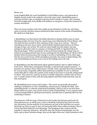 Hosea 14:4
In the English Bible the word ‘backsliding’ is found fifteen times, and represents in
English several words in the original, even in the same writer. Backsliding means a
wearying of God’s yoke, an attempt to get free from it wholly or in part, and a turning
from the straight path, from dislike of its dullness or steepness, or from the existence of
counter attractions.
There are many sensitive souls who readily accuse themselves of this sin, and whose
peace is marred, and their prayers hindered by false notions of the marks of backsliding.
We shall try to help these.
I. Backsliding is not that almost inevitable alteration in feeling which comes to many
Christian people who have been for a good many years following the Divine Master, and
who find now less warmth in their emotions of fear, hope, love, and joy.—There is
something in the laws of our nature which forbids repeated impressions to be felt as
strongly as they were at first. We need not enter largely into the subject, but may
perhaps be allowed to refer to a chapter on Feeling and Will, in ‘Spiritual Life in its
Advancing Stages.’ When any believer in the Lord Jesus laments the change from an
ardent to an unimpassioned state of soul, and longs for his old feelings, he will do well to
hesitate before he pronounces this change to be due to backsliding. It is by other signs
that the sin is to be known. Habit strengthens principle, but seems to blunt feeling. The
seat of backsliding (see Hosea 4:16) is not in the feelings, but in the will.
II. Backsliding is not that depression about spiritual matters, that so-called ‘hiding of
God’s Face” which often accompanies ill-health, or physical and mental weariness.—A
preacher of a mission whose whole powers of body, mind, and spirit have been strained
for several weeks, frequently suffers afterwards from a torpidity of soul, in which he
seems little able to realize the comfort of the truths he has been so earnestly setting forth
to others. This, however, must be set down to bodily exhaustion, and the want of nerve-
rest. A couple of days in bed, with all trying subjects and letters kept from him, may do
him much good.
III. Backsliding has its causes and its signs.—The causes are generally the gradual
yielding to temptation to relax watchfulness, shorten prayer, indulge the body, read
misleading books, or cultivate unspiritual friendships. And it is easy to see how these
things which are causes, may also be used as marks of backsliding. A very common mark
is an increasing dislike to spiritual conversation, and still more to spiritual effort for the
reclaiming of sinners.
The pleasures of life lie many of them just on the border line between good and evil.
Some pleasures are so wholly pure, some so decidedly sinful that they need not enter
into discussion; but the majority of our pleasures are just of the kind that you cannot
decisively say that you may or may not innocently follow them without restraint. Now it
is here that Satan finds his cruel advantage. The bringing us into contact with the
ungodly in ‘innocent’ pleasures—all tend to draw the cloud of unspirituality over the
heart, and so these ‘harmless things’ shut out the light of the sun; a little hesitation is felt
 