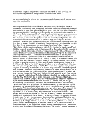 under which they had long labored, remedy the evil effects of their apostasy, and
withhold the stripes he was going to inflict. Meshubhatham means
(a) free, anticipating its objects, not waiting to be merited or purchased, without money
and without price; it is
(b) also purest and most sincere affection, altogether unlike that feigned affection
sometimes found among men, who profess much love while their heart goeth after their
covetousness, or after some other and different object from that pretended. Then follows
an assurance that there is no barrier to the exercise and no obstacle to the outgoing of
God's love; the turning away of God's anger from Israel is the ground of such assurance.
Some copies read mimmeni, my anger is turned away from me, instead of mimmena;
this, however, is erroneous, though the sense is not much affected by it. The error may
have arisen from a misunderstanding of Jeremiah 2:35. Rashi explains the verse
correctly: "After they have thus spoken before me: I will heal them of their apostasy, and
love them of my own free will; although they themselves are not worthy of love, yet will I
love them freely, for mine anger has turned away from them." Aben Ezra says.
"Backsliding is in the soul what disease is in the body, therefore he uses the word 'heal.'
But God proceeds to perform what he has promised; he does not confine his goodness to
words, he exhibits it in works, as the following verses show." I will be as the dew unto
Israel. "The Jussive assumes different shades of meaning, varying with the situation or
authority of the speaker … . Sometimes, from the circumstances of the case, the
command becomes a permission: Hosea 14:6, 'I will be as the dew to Israel: let him
flourish, ‫ְַך‬‫י‬ְ‫ו‬, and strike forth his roots as Lebanon'" (Driver). In lands where there is little
rain, the dew, falling copiously, fertilizes the earth, refreshes the languid plants, revives
the face of nature, and makes all things grow. Thus the dew becomes the source of
fruitfulness. So God, by his Spirit's grace, is the Source of Israel's spiritual fruitfulness.
He shall grow (margin, blossom) as the lily. This comparison suggests many qualities,
any one of which may characterize, or all of which may combine in, the spiritual growth
thus pictured. There is the purity of the lily, the beauty of the lily, the fecundity of the lily,
the perfume of the lily, the rapidity of its growth, the stately slightness of its stem. We
may combine the rapidity of its growth; its fecundity, with regard to which Pliny informs
us that a single root produces fifty bulbs; its beauty, to which our Lord refers in contrast
with the glory of Solomon. But its root is weak, and he, on that account perhaps,
subjoins: And cast forth (margin, strike) his roots as Lebanon. Whether it mean that the
roots are as the trees of Lebanon or the mountain of Lebanon itself, the thought
expressed by this comparison is stability. "As the trees of Lebanon," says Jerome,
"which strike their roots as far down into the depths as they lift their heads up into the
air, so that they can be shaken by no storm, but by their stable massiveness maintain
their position." His branches shall spread; margin, go; rather, go on. This feature in the
representation denotes enlargement or expansion. The tender branches (suckers)
spreading out in all directions very aptly set forth the multiplication of Israel or their
growth and increase numerically. But branches straggling, crooked, and ill-shaped
would rather be a blemish than a beauty. It is, therefore, added: His beauty shall be as
the olive tree. The olive has been called the crown of the fruit trees of Palestine, but
besides, its fruitage so plentiful and useful, the splendor of its green, and the enduring
freshness of its foliage, make it a vivid picture of that beauty of holiness or spiritual
graces which it is here employed to represent. There is still an additional element of
interest pertaining to this goodly tree, namely, And his smell as Lebanon. This signifies
the fragrance of this beautiful tree of righteousness. The smell of Lebanon is referred to
 