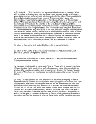 in So Hosea 4:11, "And the smell of thy garments is like the smell of Lebanon." What
with its cedars, and spices, and fruit, and flowers, and aromatic shrubs, and fragrant
vines, Lebanon must perfume the air with the most delightful odors. Thus acceptable to
God and pleasing to man shall Israel become. The commentators quote with
commendation Rosenmüller's explanation of the individual features of this inimitable
picture: "The rooting indicates stability; the spreading of the branches, propagation and
the multitude of inhabitants; the splendor of the olive, beauty and glory, and that
constant and lasting; the fragrance, hilarity and loveliness." The simile changes into the
metaphor; Israel, from being likened to a tree, becomes the tree. They that dwell under
his shadow shall return; they shall revive as the corn, and grow (margin, blossom) as the
vine: the scent (rather, renown) thereof shall be as the wine of Lebanon. There is some
difficulty and consequent diversity of rendering and explanation in connection with this
verse. If the tree be Israel in its collective or national capacity, the dwellers under its
shadow are the members of the nation, separate]y and severally, flourishing under the
widespread branches of this umbrageous tree. The word yashubhu is explained:
(b) return to their native land, so the Chaldee,—this is somewhat better;
(c) return to the worship of Jehovah, said of Israelites who had abandoned it, not
properly of Gentiles turning to that worship;
(d) Rosenmüller, comparing 15:19 and 1 Samuel 30:12, explains it in the sense of
coming to themselves, reviving.
(a) translates "shalt give life to come again," that is, "Those who sit beneath the shade
of Israel, the tree that is bursting into leaf, will revive corn, cause it to return to life, or
produce it for nourishment, satiety, and strengthening." Similarly the Vulgate, "sustain
life by corn." This, however, must appear tame after the splendid promises that went
before.
(b) Vivify; i.e. produce seed like corn, and rejoice in a numerous offspring as from a
seed of corn many proceed; according to this, "seed" ( ‫ע‬ ַ‫ֶר‬‫ז‬ ) must be supplied, and caph
of comparison. The added clause agrees with this, for the flourishing of the vine also
symbolizes prolific persons (comp. Psalms 128:3). Further, the vine does not always
flourish, yet, not like the corn which after harvest ceases and is no more seen, its root
remains, and next year grows green and yields its fruit anew. The fame of the wine of
Lebanon is celebrated for its taste and fragrance. Kimchi cites Asaph, a physician, as
writing that the wine of Lebanon, of Hermon, of Carmel, of the mountains of Israel and
Jerusalem and Caphior, surpass all others in flavor, taste, and for medicinal purposes.
 