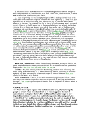 2. What shall be the fruit of that favour which shall be produced in them. The grace
thus freely bestowed on them shall not be in vain. Those souls, those Israelites, to whom
God is as the dew, on whom his grace distils,
(1.) Shall be growing. The bad being by the grace of God made good, they shall by the
same grace be made better; for grace, wherever it is true, is growing. [1.] They shall grow
upwards, and be more flourishing, shall grow as the lily, or (as some read it) shall
blossom as the rose. The growth of the lily, as that of all bulbous roots, is very quick and
speedy. The root of the lily seems lost in the ground all winter, but, when it is refreshed
with the dews of the spring, it starts up in a little time; so the grace of God improves
young converts sometimes very fast. The lily, when it has come to its height, is a lovely
flower (Mat_6:29), so grace is the comeliness of the soul, Eze_16:14. it is the beauty of
holiness that is produced by the dew of the morning, Psa_110:3. [2.] They shall grow
downwards, and be more firm. The lily indeed grows fast, and grows fine, but it soon
fades and is easily plucked up; and therefore it is here promised to Israel that with the
flower of the lily he shall have the root of the cedar: He shall cast forth his roots as
Lebanon, as the trees of Lebanon, which, having taken deep root, cannot be plucked up,
Amo_9:15. Note, Spiritual growth consists most in the growth of the root, which is out
of sight. The more we depend upon Christ and draw sap and virtue from him, the more
we act in religion from a principle and the more steadfast and resolved we are in it, the
more we cast forth our roots. [3.] They shall grow round about (Hos_14:6): His
branches shall spread on all sides. And (Hos_14:7) he shall grow as the vine, whose
branches extend furthest of any tree. Joseph was to be a fruitful bough, Gen_49:22.
When many are added to the church from without, when a hopeful generation rises up,
then Israel's branches spread. When particular believers abound in good works, and
increase in the knowledge of God and in every good gift, then their branches may be said
to spread. The inward man is renewed day by day.
JAMISO , "as the dew — which falls copiously in the East, taking the place of the
more frequent rains in other regions. God will not be “as the early dew that goeth away,”
but constant (Hos_6:3, Hos_6:4; Job_29:19; Pro_19:12).
the lily — No plant is more productive than the lily, one root often producing fifty
bulbs [Pliny, Natural History, 21.5]. The common lily is white, consisting of six leaves
opening like bells. The royal lily grows to the height of three or four feet; Mat_6:29
alludes to the beauty of its flowers.
roots as Lebanon — that is, as the trees of Lebanon (especially the cedars), which
cast down their roots as deeply as is their height upwards; so that they are immovable
[Jerome], (Isa_10:34). Spiritual growth consists most in the growth of the root which is
out of sight.
CALVI , "Verse 5
The Prophet now again repeats what he had said, that God, after restoring the
people to favour, would be so beneficent, as to render apparent the fruit of
reconciliation. Seeing that the Israelites had been afflicted, they ought to have
imputed this to their own sins, they ought to have perceived by such proofs, the
wrath of God. They had been so stupid as to have on the contrary imagined, that
their adversities happened to them by chance. The Prophet had been much engaged
in teaching this truth, that the Israelites would be ever miserable until they turned
to God, and also, that all their affairs would be unhappy until they obtained pardon.
He now speaks of a change, that God would not only by words show himself
 