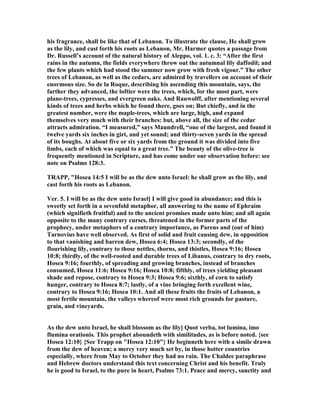 his fragrance, shall be like that of Lebanon. To illustrate the clause, He shall grow
as the lily, and cast forth his roots as Lebanon, Mr. Harmer quotes a passage from
Dr. Russell’s account of the natural history of Aleppo, vol. 1. c. 3: “After the first
rains in the autumn, the fields everywhere throw out the autumnal lily daffodil; and
the few plants which had stood the summer now grow with fresh vigour.” The other
trees of Lebanon, as well as the cedars, are admired by travellers on account of their
enormous size. So de la Roque, describing his ascending this mountain, says, the
farther they advanced, the loftier were the trees, which, for the most part, were
plane-trees, cypresses, and evergreen oaks. And Rauwolff, after mentioning several
kinds of trees and herbs which he found there, goes on; But chiefly, and in the
greatest number, were the maple-trees, which are large, high, and expand
themselves very much with their branches: but, above all, the size of the cedar
attracts admiration. “I measured,” says Maundrell, “one of the largest, and found it
twelve yards six inches in girt, and yet sound; and thirty-seven yards in the spread
of its boughs. At about five or six yards from the ground it was divided into five
limbs, each of which was equal to a great tree.” The beauty of the olive-tree is
frequently mentioned in Scripture, and has come under our observation before: see
note on Psalms 128:3.
TRAPP, "Hosea 14:5 I will be as the dew unto Israel: he shall grow as the lily, and
cast forth his roots as Lebanon.
Ver. 5. I will be as the dew unto Israel] I will give good in abundance; and this is
sweetly set forth in a sevenfold metaphor, all answering to the name of Ephraim
(which signifieth fruitful) and to the ancient promises made unto him; and all again
opposite to the many contrary curses, threatened in the former parts of the
prophecy, under metaphors of a contrary importance, as Pareus and (out of him)
Tarnovius have well observed. As first of solid and fruit causing dew, in opposition
to that vanishing and barren dew, Hosea 6:4; Hosea 13:3; secondly, of the
flourishing lily, contrary to those nettles, thorns, and thistles, Hosea 9:16; Hosea
10:8; thirdly, of the well-rooted and durable trees of Libanus, contrary to dry roots,
Hosea 9:16; fourthly, of spreading and growing branches, instead of branches
consumed, Hosea 11:6; Hosea 9:16; Hosea 10:8; fifthly, of trees yielding pleasant
shade and repose, contrary to Hosea 9:3; Hosea 9:6; sixthly, of corn to satisfy
hunger, contrary to Hosea 8:7; lastly, of a vine bringing forth excellent wine,
contrary to Hosea 9:16; Hosea 10:1. And all these fruits the fruits of Lebanon, a
most fertile mountain, the valleys whereof were most rich grounds for pasture,
grain, and vineyards.
As the dew unto Israel, he shall blossom as the lily] Quot verba, tot lumina, imo
flumina orationis. This prophet aboundeth with similitudes, as is before noted. {see
Hosea 12:10} {See Trapp on "Hosea 12:10"} He beginneth here with a simile drawn
from the dew of heaven; a mercy very much set by, in those hotter countries
especially, where from May to October they had no rain. The Chaldee paraphrase
and Hebrew doctors understand this text concerning Christ and his benefit. Truly
he is good to Israel, to the pure in heart, Psalms 73:1. Peace and mercy, sanctity and
 