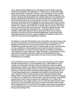 safety, all spiritual benedictions in heavenly things in Christ, shall be upon the
Israel of God, Galatians 6:16, Ephesians 1:3. What the dew is to the herbs, fields,
fruits, that is Christ to his Israel. 1. The dew comes when the air is clear; so doth
Christ by his blessing, when the light of his countenance is lifted up upon us, 2. As
the dew refresheth and cherisheth the dry and fady fields (hence it is called the dew
of herbs, Isaiah 26:19, which thereby recover life and beauty), so doth Christ our
hearts, scorched with the sense of sin; and fear of wrath. 3. As the dew allayeth
great heats, and moisteneth and mollifieth the earth, that it may fructify; so Christ
cooleth the devil’s fiery darts, and filleth his people with the fruits of righteousness
(Aristot. lib. 1, Meteor. cap. 10; Plin. lib. 2, cap. 60, et lib. 18, cap. 29). "He is unto
them as a cloud of dew in the heat of harvest," Isaiah 18:4, and maketh their souls
as so many watered gardens, Jeremiah 31:12 4. As the dew falls in a narrow
compass, without noise, and is felt only by those (in the force of it) on whom it
descends; so the grace of Christ watereth his faithful only; secretly and sweetly
insinuating into their hearts: the stranger meddleth not with their comforts. See
John 14:17. The cock on the dunghill knows them not.
He shall grow as the lily] Which hath its name in the Hebrew from its six leaves, and
serves here and elsewhere to set forth the great comeliness, sweet odours, and true
humility of the Church: for the lily grows in valleys, Song of Solomon 2:1; as
Theophylact upon this text notes, sweet it is but not great, εχει την ευωδιαν µεγεθος
ουκ εχει, and the more it blossometh the more it shooteth upwards, to teach us
heavenly mindedness. It is also of a perfect whiteness, to remind us of innocence.
"Her azarites were purer than snow, whiter than milk," Lamentations 4:7. Lastly,
Lilio nihil est foecundius, saith Pliny, nothing is more fruitful than the lily; et
lachryma sua seritur, saith the same author, it is sown in its own tears. Weeping
Christians grow exceedingly.
And cast forth his roots as Lebanon] i.e. as the cedars of Lebanon, as the Chaldee
Paraphrast interpreteth it; or as the frankincense tree, which taketh very deep
rooting, so Cyril senseth it. The lily (with its six white leaves, and seven golden
coloured grains within it) soon fadeth, and loseth both beauty and sweetness; but so
doth not Christ and his people. He can as well die at the right hand of his Father as
in the hearts of his elect, where he dwells by faith, Romans 6:10, whereby they are
"rooted and grounded in love, strengthened with might by his Spirit in the inner
man," Ephesians 3:16-17, so that the gates of hell cannot prevail against them.
Immota manet, is the Church’s motto; ec fluctu, nec flatu movetur, It is not moved
by wind or waves, which is the Venetian motto. "They that trust in the Lord shall be
as mount Zion, which cannot be removed, but abideth for ever," Psalms 125:1.
Winds and storms move neither Libanus nor the well-rooted cedars thereof: which
the more they are assaulted the better they are rooted. So fareth it with the saints.
Plato compareth man to a tree inverted. The Scripture often compareth a good man
to a tree planted by the rivers of waters, that taketh root downward, and beareth
fruit upward, 2 Kings 19:30.
 