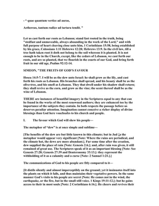 - “ quae quantum vertice ad auras,
Aethereas, tantum radice ad tartara tendit. ”
Let us cast forth our roots as Lebanon; stand fast rooted in the truth, being
"stedfast and unmoveable, always abounding in the work of the Lord," and with
full purpose of heart cleaving close unto him, 1 Corinthians 15:58, being established
by his grace, Colossians 1:11 Hebrews 12:28; Hebrews 13:9. In the civil law, till a
tree hath taken root it doth not belong to the soil whereon it is planted. It is not
enough to be in the Church, except, like the cedars of Lebanon, we cast forth our
roots, and are so planted, that we flourish in the courts of our God, and bring forth
fruit in our old age, Psalms 92:12-14.
SIMEO , "THE FRUITS OF GOD’S FAVOUR
Hosea 14:5-7. I will be as the dew unto Israel: he shall grow as the lily, and cast
forth his roots as Lebanon. His branches shall spread, and his beauty shall be as the
olive-tree, and his smell as Lebanon. They that dwell under his shadow shall return;
they shall revive as the corn, and grow as the vine; the scent thereof shall be as the
wine of Lebanon.
THERE are instances of beautiful imagery in the Scriptures equal to any that can
be found in the works of the most renowned authors; they are enhanced too by the
importance of the subjects they contain. In both respects the passage before us
deserves peculiar attention. Imagination cannot conceive a richer display of divine
blessings than God here vouchsafes to his church and people.
I. The favour which God will shew his people—
The metaphor of “dew” is at once simple and sublime—
[The benefits of the dew are but little known in this climate; but in Jud ζa the
metaphor would appear very significant [ ote: Where the rains are periodical, and
the climate hot, the dews are more abundant.]. Fur some time after the creation,
dew supplied the place of rain [ ote: Genesis 2:6.]; and, after rain was given, it still
remained of great use. The Scriptures speak of it as an important blessing [ ote: See
Genesis 27:28; Genesis 27:39 and Deuteronomy 33:13.]: they represent the
withholding of it as a calamity and a curse [ ote: 2 Samuel 1:21.].]
The communications of God to his people are fitly compared to it—
[It distils silently and almost imperceptibly on the ground; yet it insinuates itself into
the plants on which it falls, and thus maintains their vegetative powers. In the same
manner God’s visits to his people are secret [ ote: He comes not in the wind, the
earthquake, or the fire, but in the small still voice. 1 Kings 19:11-12.]; but he gains
access to their in most souls [ ote: 2 Corinthians 6:16.]. He cheers and revives their
 