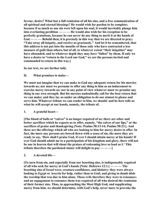 favour, desire? What but a full remission of all his sins, and a free communication of
all spiritual and eternal blessings? He would wish for pardon to be complete;
because if so much as one sin were left upon his soul, it would inevitably plunge him
into everlasting perdition — — — He would also wish for his reception to be
perfectly gratuitous, because he can never do any thing to merit it at the hands of
God — — — Behold then, it is precisely in this way that we are directed to pray;
“Take away all iniquity, and receive us graciously.” And let it be remembered, that
this address is not put into the mouths of those only who have contracted a less
measure of guilt than others, but of all, to whatever extent “their iniquities” may
have abounded, and to whatever depth they may have “fallen” by them. If only we
have a desire to “return to the Lord our God,” we are the persons invited and
commanded to return in this way.]
In our text, we are further told,
II. What promises to make—
We must not imagine that we can make to God any adequate return for his mercies
towards us; nor must we presume to offer any thing to him as an inducement to
exercise mercy towards us: nor in any point of view whatever must we promise any
thing in our own strength. But his mercies undoubtedly call for the best return that
we can make; and they lay us under an obligation to do our utmost to please and
serve him. Whatever tribute we can render to him, we should: and he here tells us
what he will accept at our hands, namely, the tribute of,
1. A grateful heart—
[The blood of bulls or “calves” is no longer required of us: there are other and
better sacrifices which he expects us to offer, namely, “the calves of our lips,” or the
sacrifices of praise and thanksgiving [ ote: Psalms 50:13-14; Psalms 50:23.]. And
these are the offerings which all who are looking to him for mercy desire to offer. In
fact, the more any persons are bowed down with a sense of sin, the more they are
ready to say, ‘How shall I praise God, if ever I should obtain mercy at his hands! If
ever God should admit me to a participation of his kingdom and glory, there will not
be one in heaven that will shout the praises of redeeming love so loud as I.’ This
tribute therefore the pardoned sinner will delight to pay — — —]
2. A devoted life—
[To turn from sin, and especially from our besetting sins, is indispensably required
of all who seek for mercy at God’s hands [ ote: Hebrews 12:1.] — — — The
besetting sins of Israel were, creature-confidence, and idolatry: they were always
looking to Egypt or Assyria for help, rather than to God; and giving to dumb idols
the worship that was due to him alone. These evils therefore they were to renounce;
and an engagement to renounce them was required of all who desired the remission
of their former sins. Thus, in approaching the Most High God, and supplicating
mercy from him, we should determine, with God’s help, never more to provoke the
 
