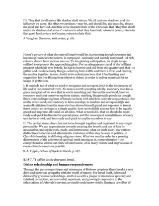 III. They that dwell under His shadow shall return. We all cast our shadows; and the
influence we carry, the effect we produce,—may be, and should be, and must be, always
for good and for God. And this is the characteristic of the Christian, that "they that dwell
under his shadow shall return"—return to what they have lost: return to peace; return to
that good land; return to Canaan; return to their God.
J. Vaughan, Sermons, 10th series, p. 181.
Hosea’s picture of what the state of Israel would be, in returning to righteousness and
becoming reconciled to heaven, is composed—curiously and daintily composed—of rich
colours, drawn from various sources. To his glowing anticipation, no single image
sufficed to represent the approaching glory. For an adequate portrayal of the brilliant
prospect which his eyes beheld, he had to borrow and cull from this quarter and that—to
gather and combine many things—selecting here a little and there a little, and binding
the medley together, in one. And it is his eclecticism here that I find inviting and
suggestive; his free flitting from object to object, in order to collect materials for an
image of perfection.
I. It reminds me of what we need to recognize and act upon, both in the intercourse of
life and in the pursuit of truth. No man is worth accepting wholly, and every man has a
grace and glory of his own that is worth searching out. See on the one hand, how we
renounce and shut ourselves up from canine, snarling, disagreeable people as though
there were no lingering lines of beauty in them with which to cultivate acquaintance. See
on the other hand, our tendency to hero-worship; to insulate and set up on high and
warn off criticism from the man who has shown himself grand and supreme in two or
three points, or perhaps in a single quality: how we foolishly assume him to be equally
grand and supreme all round on all sides. What is needed is, that we should be more
ready and quick to discern the special grace, and the consequent essentialness, of every
unit in the crowd, and less ready and quick to confine ourselves to any.
II. The perfect man is here, but not to be brought together and expressed in any single
personality. We can approximate towards securing the benefit and use of him by
association, uniting in work, study, and intercourse, what we each have—our various
distinctive characters and attainments. Instances of this may be seen in politics, in
Church fellowship, in differing religious views. What we need in order to a growing
discernment of the universe of spiritual truth among us is, comprehension—the
comprehension within our circle of intercourse, of as many visions and impressions of
earnest brother-souls as possible.
S. A. Tipple, Echoes of Spoken Words, p. 187.
BI 5-7, "I will be as the dew unto Israel.
Divine relationship and human responsiveness
Through the picturesque forms and utterances of Hebrew prophecy there breaks a very
deep and generous sympathy with the world of nature. For Israel itself, fallen and
debased by grievous backslidings, smitten as with a plague of shameless apostasy and
spiritual corruption, yet sorrowful, repentant, and growingly responsive to the
exhortations of Jehovah’s servant, no simile could more vividly illustrate the effect of
 